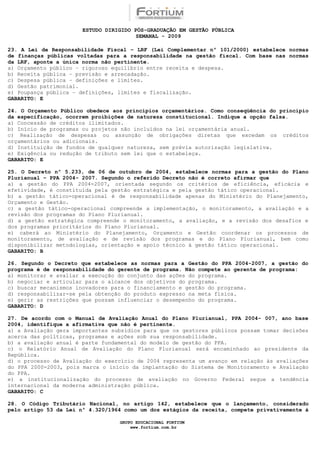 ESTUDO DIRIGIDO PÓS-GRADUAÇÃO EM GESTÃO PÚBLICA
                                        SEMANAL - 2009

23. A Lei de Responsabilidade Fiscal – LRF (Lei Complementar nº 101/2000) estabelece normas
de finanças públicas voltadas para a responsabilidade na gestão fiscal. Com base nas normas
da LRF, aponte a única norma não pertinente.
a) Orçamento público – rigoroso equilíbrio entre receita e despesa.
b) Receita pública – previsão e arrecadação.
c) Despesa pública – definições e limites.
d) Gestão patrimonial.
e) Poupança pública – definições, limites e fiscalização.
GABARITO: E

24. O Orçamento Público obedece aos princípios orçamentários. Como conseqüência do princípio
da especificação, ocorrem proibições de natureza constitucional. Indique a opção falsa.
a) Concessão de créditos ilimitados.
b) Início de programas ou projetos não incluídos na lei orçamentária anual.
c) Realização de despesas ou assunção de obrigações diretas que excedam os créditos
orçamentários ou adicionais.
d) Instituição de fundos de qualquer natureza, sem prévia autorização legislativa.
e) Exigência ou redução de tributo sem lei que o estabeleça.
GABARITO: E

25. O Decreto nº 5.233, de 06 de outubro de 2004, estabelece normas para a gestão do Plano
Plurianual – PPA 2004- 2007. Segundo o referido Decreto não é correto afirmar que
a) a gestão do PPA 2004-2007, orientada segundo os critérios de eficiência, eficácia e
efetividade, é constituída pela gestão estratégica e pela gestão tático operacional.
b) a gestão tático-operacional é de responsabilidade apenas do Ministério do Planejamento,
Orçamento e Gestão.
c) a gestão tático-operacional compreende a implementação, o monitoramento, a avaliação e a
revisão dos programas do Plano Plurianual.
d) a gestão estratégica compreende o monitoramento, a avaliação, e a revisão dos desafios e
dos programas prioritários do Plano Plurianual.
e) caberá ao Ministério do Planejamento, Orçamento e Gestão coordenar os processos de
monitoramento, de avaliação e de revisão dos programas e do Plano Plurianual, bem como
disponibilizar metodologias, orientação e apoio técnico à gestão tático operacional.
GABARITO: B

26. Segundo o Decreto que estabelece as normas para a Gestão do PPA 2004-2007, a gestão do
programa é de responsabilidade do gerente de programa. Não compete ao gerente de programa:
a) monitorar e avaliar a execução do conjunto das ações do programa.
b) negociar e articular para o alcance dos objetivos do programa.
c) buscar mecanismos inovadores para o financiamento e gestão do programa.
d) responsabilizar-se pela obtenção do produto expresso na meta física.
e) gerir as restrições que possam influenciar o desempenho do programa.
GABARITO: D

27. De acordo com o Manual de Avaliação Anual do Plano Plurianual, PPA 2004- 007, ano base
2004, identifique a afirmativa que não é pertinente.
a) a Avaliação gera importantes subsídios para que os gestores públicos possam tomar decisões
acerca das políticas, programas e ações sob sua responsabilidade.
b) a avaliação anual é parte fundamental do modelo de gestão do PPA.
c) o Relatório Anual de Avaliação do Plano Plurianual será encaminhado ao presidente da
República.
d) o processo de Avaliação do exercício de 2004 representa um avanço em relação às avaliações
do PPA 2000-2003, pois marca o início da implantação do Sistema de Monitoramento e Avaliação
do PPA.
e) a institucionalização do processo de avaliação no Governo Federal segue a tendência
internacional da moderna administração pública.
GABARITO: C

28. O Código Tributário Nacional, no artigo 142, estabelece que o lançamento, considerado
pelo artigo 53 da Lei nº 4.320/1964 como um dos estágios da receita, compete privativamente à

                                  GRUPO EDUCACIONAL FORTIUM
                                      www.fortium.com.br
 