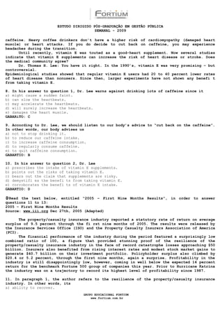 ESTUDO DIRIGIDO PÓS-GRADUAÇÃO EM GESTÃO PÚBLICA
                                        SEMANAL - 2009

caffeine. Heavy coffee drinkers don’t have a higher risk of cardiomyopathy (damaged heart
muscle) or heart attacks. If you do decide to cut back on caffeine, you may experience
headaches during the transition.
      Until recently, vitamin E was touted as a good-heart supplement. Now several studies
indicate that vitamin E supplements can increase the risk of heart disease or stroke. Does
the medical community agree?
      Dr. Thomas H. Lee: You have it right. In the 1990’s, vitamin E was very promising – but
controversial.
Epidemiological studies showed that regular vitamin E users had 20 to 40 percent lower rates
of heart disease than nonusers. Since then, larger experiments have not shown any benefi t
from taking vitamin E.

8. In his answer to question 1, Dr. Lee warns against drinking lots of caffeine since it
a) might cause a sudden faint.
b) can slow the heartbeats.
c) may accelerate the heartbeats.
d) will surely increase the heartbeats.
e) damages the heart muscle.
GABARiTO: C

9. According to Dr. Lee, we should listen to our body’s advice to “cut back on the caffeine”.
In other words, our body advises us
a) not to stop drinking it.
b) to reduce our caffeine intake.
c) to increase caffeine consumption.
d) to regularly consume caffeine.
e) to quit caffeine consumption.
GABARTIO: B

10. In his answer to question 2, Dr. Lee
a) prescribes the intake of vitamin E supplements.
b) points out the risks of taking vitamin E.
c) bears out the claim that supplements are risky.
d) demystifi es the benefi ts from taking vitamin E.
e) corroborates the benefi ts of vitamin E intake.
GABARTIO: D

Read the text below, entitled “2005 – First Nine Months Results”, in order to answer
questions 11 to 13:
2005 – First Nine Months Results
Source: www.iii.org Dec 27th, 2005 (Adapted)

      The property/casualty insurance industry reported a statutory rate of return on average
surplus of 9.5 percent through the fi rst nine months of 2005. The results were released by
the Insurance Services Office (ISO) and the Property Casualty Insurers Association of America
(PCI).
      The financial performance of the industry during the period featured a surprisingly low
combined ratio of 100, a figure that provided stunning proof of the resilience of the
property/casualty insurance industry in the face of record catastrophe losses approaching $50
billion. Insurers also benefited from rising interest rates and modest stock market gains to
generate $40.7 billion on their investment portfolio. Policyholder surplus also climbed by
$20.4 or 5.2 percent, through the first nine months, again a surprise. Profitability in the
industry is still disappointingly low, however, coming in well below the expected 14 percent
return for the benchmark Fortune 500 group of companies this year. Prior to Hurricane Katrina
the industry was on a trajectory to record its highest level of profitability since 1987.

11. In paragraph 1, the author refers to the resilience of the property/casualty insurance
industry. In other words, its
a) ability to recover.
                                  GRUPO EDUCACIONAL FORTIUM
                                      www.fortium.com.br
 