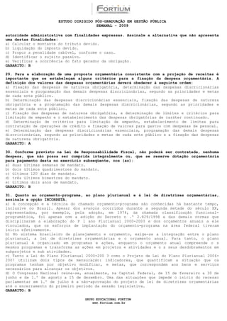 ESTUDO DIRIGIDO PÓS-GRADUAÇÃO EM GESTÃO PÚBLICA
                                        SEMANAL - 2009

autoridade administrativa com finalidades expressas. Assinale a alternativa que não apresenta
uma destas finalidades:
a) Calcular o montante do tributo devido.
b) Liquidação do imposto devido.
c) Propor a penalidade cabível, conforme o caso.
d) Identificar o sujeito passivo.
e) Verificar a ocorrência do fato gerador da obrigação.
GABARITO: B

29. Para a elaboração de uma proposta orçamentária consistente com a projeção de receitas é
importante que se estabeleçam alguns critérios para a fixação da despesa orçamentária. A
definição dos valores das despesas orçamentárias deverá obedecer à seguinte ordem:
a) Fixação das despesas de natureza obrigatória, determinação das despesas discricionárias
essenciais e programação das demais despesas discricionárias, segundo as prioridades e metas
de cada ente público.
b) Determinação das despesas discricionárias essenciais, fixação das despesas de natureza
obrigatória e a programação das demais despesas discricionárias, segundo as prioridades e
metas de cada ente público.
c) Fixação das despesas de natureza obrigatória, a determinação de limites e critérios para
limitação de empenho e o estabelecimento das despesas obrigatórias de caráter continuado.
d) Determinação de critérios para limitação de empenho, estabelecimento de limites para
contratação de operações de crédito e fixação de valores para gastos com despesas de pessoal.
e) Determinação das despesas discricionárias essenciais, programação das demais despesas
discricionárias, segundo as prioridades e metas de cada ente público e a fixação das despesas
de natureza obrigatória.
GABARITO: A

30. Conforme previsto na Lei de Responsabilidade Fiscal, não poderá ser contratada, nenhuma
despesa, que não possa ser cumprida integralmente ou, que se reserve dotação orçamentária
para pagamento desta no exercício subseqüente, nos (as):
a) duas últimas semanas de mandato.
b) dois últimos quadrimestres do mandato.
c) últimos 120 dias de mandato.
d) três últimos bimestres do mandato.
e) últimos dois anos de mandato.
GABARITO: B

31. Quanto ao orçamento-programa, ao plano plurianual e à lei de diretrizes orçamentárias,
assinale a opção INCORRETA.
a) A concepção e a técnica do chamado orçamento-programa são conhecidas há bastante tempo,
inclusive no Brasil. Apesar dos avanços ocorridos durante a segunda metade do século XX,
representados, por exemplo, pela adoção, em 1974, da chamada classificação funcional-
programática, foi apenas com a edição do Decreto n .º 2.829/1998 e das demais normas que
disciplinaram a elaboração do P l ano Plurianual 2000-2003 e dos orçamentos anuais a ele
vinculados, que os esforços de implantação do orçamento-programa na área federal tiveram
início efetivamente.
b) No sistema brasileiro de planejamento e orçamento, exige-se a integração entre o plano
plurianual, a lei de diretrizes orçamentárias e o orçamento anual. Para tanto, o plano
plurianual é organizado em programas e ações, enquanto o orçamento anual compreende o s
mesmos programas e transforma as ações em projetos e atividades e o s seus desdobramentos em
subprojetos e sub atividades.
c) Tanto a Lei do Plano Plurianual 2000-200 3 como o Projeto de Lei do Plano Plurianual 2004-
2007 utilizam dois tipos de mensuração: indicadores, que quantificam a situação que os
programas tenham por objetivo modificar, e metas, que correspondem aos bens e serviços
necessários para alcançar os objetivos.
d) O Congresso Nacional reúne-se, anualmente, na Capital Federal, de 15 de fevereiro a 30 de
junho e de 1.º de agosto a 15 de dezembro. Uma das situações que impede o início do recesso
parlamentar em 1.º de julho é a não-aprovação do projeto de lei de diretrizes orçamentárias
até o encerramento do primeiro período da sessão legislativa.
GABARITO: B

                                  GRUPO EDUCACIONAL FORTIUM
                                      www.fortium.com.br
 
