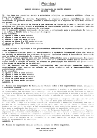 ESTUDO DIRIGIDO PÓS-GRADUAÇÃO EM GESTÃO PÚBLICA
                                        SEMANAL - 2009

32. Com base nos conceitos gerais e princípios relativos ao orçamento público, julgue os
itens que se seguem.
I. Com a difusão da doutrina keynesiana, o orçamento público consolidou-se como um
instrumento de política fiscal, visando à estabilização ou à expansão da atividade econômica
dos países.
II. A inclusão do serviço da dívida e das receitas de convênios e demais recursos próprios
relativos aos diversos órgãos e entidades da administração pública nos orçamentos públicos
resultou da aplicação do princípio da totalidade.
III. O orçamento público compreende, de um lado, a autorização para a arrecadação da receita,
e de outro, o limite para a realização da despesa.
Estão corretos:
a) apenas o item I está correto.
b) apenas o item II está correto.
c) apenas o item III está correto.
d) apenas os itens I e III estão corretos.
e) apenas os itens II e III estão corretos.
GABARITO: D

33. Com relação à legislação e aos procedimentos referentes ao orçamento-programa, julgue os
itens seguintes.
I. O orçamento-programa substitui vantajosamente o orçamento incremental visto que permite
uma revisão na estrutura dos programas de governo, inclusive quanto à importância relativa de
cada um deles na composição do orçamento público.
II. Vários autores apontam como uma das maiores dificuldades para a implementação dos planos
de governo por meio dos orçamentos públicos o fato de a estrutura destes ter-se tornado muito
rígida devido à criação de fundos, ao aumento da participação das despesas obrigatórias e às
vinculações de receitas de um modo geral.
III. As despesas com as chamadas transferências são consideradas operações especiais,
caracterizadas como neutras em relação ao ciclo produtivo sob a responsabilidade do
administrador público.
Estão corretos:
a) apenas o item I está correto.
b) apenas o item II está correto.
c) apenas o item III está correto.
d) todos os itens estão errados.
e) todos os itens estão corretos.
GABARITO: E

34. Acerca das disposições da Constituição Federal sobre a lei orçamentária anual, assinale a
alternativa correta.
a). A lei orçamentária anual compreende três orçamentos: o fiscal, o da seguridade social e o
de investimento das empresas. Os orçamentos fiscal e da seguridade social englobam os poderes
, órgãos e entidades da administração direta, autarquias, fundações e empresa s em que o ente
da Federação, direta ou indiretamente, detenha a maioria do capital social com direito a
voto.
b). O orçamento de investimentos das empresas compreende as despesas com aquisição do ativo
imobilizado, excetuadas as relativas à aquisição de bens para arrendamento mercantil.
c). Considere a seguinte situação hipotética. Encerrou-se o exercício financeiro sem que o
projeto de lei orçamentária tenha sido votado pelo Poder Legislativo. Nessa situação, até o
momento em que entre em vigor a lei orçamentária do novo exercício, deverá ser tomada como
base para a realização das despesas a lei orçamentária do exercício recém-encerrado.
d). Os órgãos do Poder Judiciário, as casas do Congresso Nacional e o Ministério Público,
amparados na autonomia administrativa e financeira que lhes garante a Constituição Federal,
devem elaborar as respectivas propostas orçamentárias dentro d o s l imites estipulados na
lei de diretrizes orçamentárias e encaminhá-las ao Congresso Nacional no mesmo prazo previsto
para o envio do projeto de lei orçamentária do Poder Executivo, ou seja, até quatro meses
antes do encerramento do exercício.
GABARITO: B

35. Acerca do orçamento público no Brasil, julgue os itens seguintes.

                                  GRUPO EDUCACIONAL FORTIUM
                                      www.fortium.com.br
 