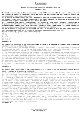 ESTUDO DIRIGIDO PÓS-GRADUAÇÃO EM GESTÃO PÚBLICA
                                        SEMANAL - 2009

I. Emendas ao projeto de Lei Orçamentária Anual (LOA) para aumento de despesa são possíveis
em virtude de erros ou omissões, tanto em razão de sub estimativa das receitas quanto de
superestimativa das demais despesas.
II. A partir da Constituição de 1988, aumentou o grau de hierarquização do orçamento público
no Brasil, pois, hoje, o Poder Legislativo não está impedido de aumentar a despesa total
prevista nos projetos encaminhados pelo Poder Executivo.
III. Considere que vários governadores, ao assumirem seus novos mandatos, manifestem a
disposição de efetuarem cortes indiscriminados de gastos, com base em um percentual único,
predeterminado. Nesse caso, esse critério, conhecido como linearidade, é o mais compatível
com o estabelecimento de prioridades para a administração pública.
IV. Na vigência da Constituição outorgada em 1967, o projeto de LOA que não fosse devolvido
pelo Congresso Nacional até o início de dezembro seria promulgado como lei.
É(São) correta(s), apenas, a(s) afirmação(ões):
(A) I
(B) II
(C) I e II
(D) I e III
(E) I e IV
GABARITO: E

36. Acerca do conceito e das classificações de receita e despesa utilizadas nos orçamentos
públicos , marque a alternativa correta.
a). A classificação da despesa segundo a natureza, que passou a ser observada na execução
orçamentária de todos os entes da Federação a partir do exercício financeiro de 2002,
compreende: categorias econômicas, subcategorias econômicas e elementos.
b). As classificações econômicas da receita e da despesa compreendem as mesmas categorias:
correntes e capital. O superavit do orçamento corrente, q u e resulta do balanceamento dos
totais das receitas e despesas correntes, constitui item da receita orçamentária de capital.
c). Nas leis orçamentárias da União, as receitas e as despesas são apresentadas segundo as
instituições que arrecadam e que aplicam os recursos do orçamento, por meio da classificação
institucional que compreende os órgãos e as unidades orçamentárias.
d). Receita orçamentária é a entrada que é acrescida ao patrimônio público como elemento novo
e positivo , integrando-se a ele sem quaisquer reservas, condições ou correspondência no
passivo.
GABARITO: C

37. Acerca das disposições da Lei Complementar n.º 101/2000 — Lei de Responsabilidade Fiscal
(LRF) —, marque a alternativa INCORRETA.
a). Os atos que criam ou aumentam despesa corrente obrigatória d e caráter continuado devem
ser instruídos com a estimativa do impacto orçamentário e financeiro no exercício em que esta
deva entrar em vigor e nos dois subseqüentes.
b). Considere a seguinte informação, publicada na primeira página do jornal Folha de S.
Paulo, em 7/2/2004. O governo decidiu aumentar p ara R$ 6 bilhões o corte no orçamento deste
ano. O valor do contingenciamento (bloqueio de verbas) discutido inicialmente era de R$ 4
bilhões. Essa notícia refere-se ao cumprimento do dispositivo da LRF que torna obrigatória a
limitação de empenho e movimentação financeira na hipótese de a receita realizada não
comportar o cumprimento das metas fiscais estabelecidas na lei de diretrizes orçamentárias.
c). Considere a seguinte situação hipotética. No decorrer do segundo semestre do último
exercício do mandato, determinado titular de poder realizou despesas que, por não terem s i d
o pagas até o dia 31 de dezembro, foram inscritas em restos a pagar. Nessa situação,
considerando que não houvesse suficiente disponibilidade de caixa para essa finalidade, a
inscrição em restos a pagar foi irregular.
d). Os tribunais de contas devem emitir parecer prévio, separadamente, sobre as contas
prestadas pelos chefes do Poder Executivo, pelos presidentes dos órgãos dos Poderes
Legislativo e Judiciário e pelo chefe do Ministério Público. Já sobre as contas dos tribunais
de contas, o parecer deve ser proferido pela comissão mista de orçamento ou equivalente das
casas legislativas estaduais e municipais.
GABARITO: B



                                  GRUPO EDUCACIONAL FORTIUM
                                      www.fortium.com.br
 