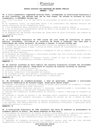 ESTUDO DIRIGIDO PÓS-GRADUAÇÃO EM GESTÃO PÚBLICA
                                        SEMANAL - 2009

38. O ciclo orçamentário compreende diversas fases, contempladas na Constituição Brasileira e
em leis ordinárias, que definem cada uma de suas etapas. Em relação ao processo do ciclo
orçamentário, é INCORRETO afirmar que:
a) o Plano Plurianual é a lei que define as prioridades do governo pelo período de quatro
anos.
b) os orçamentos fiscal, da Seguridade Social e de investimento das empresas estatais são
partes integrantes da Lei Orçamentária Anual.
c) a Lei Orçamentária Anual disciplina os programas e ações do governo federal.
d) a Lei de Diretrizes Orçamentárias define as metas e prioridades em termos de programas a
serem executados pelo governo.
e) as despesas que têm duração continuada não fazem parte do Plano Plurianual, mas somente da
Lei Orçamentária Anual.
GABARITO: E

39. A Constituição Brasileira de 1988 trouxe uma nova forma de classificar os gastos
públicos. Atualmente, utilizam-se os conceitos de função e subfunção como base para a
consolidação das contas nacionais. Em relação a funções, é correto afirmar que:
a) o pagamento de juros da dívida pública está contido nas despesas de capital.
b) a função dos municípios é pagar a dívida da União, através de transferências aos Estados e
ao Distrito Federal.
c) as despesas com investimentos públicos contemplam as que se referem ao planejamento e à
execução de obras públicas.
d) as despesas de transferências a instituições privadas sem fins lucrativos estão contidas
na amortização da dívida pública.
e) as despesas de pessoal e encargos sociais contêm as que se referem às inversões
financeiras e às transferências a estados e municípios.
GABARITO: C

40. As receitas correntes do setor público são recursos financeiros oriundos das atividades
operacionais do setor público. Fazem parte do conjunto de receitas correntes as receitas:
a) tributárias, de juros e alocativas.
b) tributárias, de contribuições e patrimoniais.
c) de juros, industriais e de operações de crédito.
d) de alienação de bens, patrimoniais e transferências de capital.
e) de contribuições, amortização de empréstimos e industriais.
GABARITO: B

41. Na formulação do orçamento-programa, a fase de apreciação, adequação e autorização
legislativa subdivide-se em diversas etapas. Fazem parte dessas etapas:
a) recepção e divulgação do projeto; votação do projeto pela comissão de orçamento; e votação
das emendas redigidas pelo Poder Judiciário.
b) apreciação pelas relatorias parciais e setoriais; compatibilização e consolidação dos
relatórios setoriais; e decisão pelo Congresso Nacional.
c) execução dos orçamentos; estabelecimento de objetivos e metas; e definição do orçamento de
base zero.
d) discussão e votação do projeto e dos destaques pelos congressos estaduais; montagem do
projeto de lei pelo plenário municipal; e remessa do projeto de lei à Chefia do Poder
Executivo.
e) elaboração, apreciação e aprovação do parecer preliminar; votação para escolha do deputado
a ser apontado como Relator-Setorial do Decreto Orçamentário Plurianual; e apreciação pelas
relatorias parciais e setoriais.
GABARITO: B

42. A Constituição Brasileira de 1988 introduziu uma série de mudanças no planejamento do
orçamento público no Brasil. Uma dessas mudanças se deve ao(à):
a) envolvimento do Legislativo na fixação de metas e prioridades para a administração pública
e na formulação das políticas públicas de arrecadação e de alocação de recursos.
b) desdobramento da Lei Orçamentária Anual em três orçamentos distintos: de curto, médio e
longo prazos.
c) separação do orçamento plurianual em orçamentos anuais, para que não haja decisões
orçamentárias e de planejamento que envolvam períodos acima de um ano.
                                  GRUPO EDUCACIONAL FORTIUM
                                      www.fortium.com.br
 