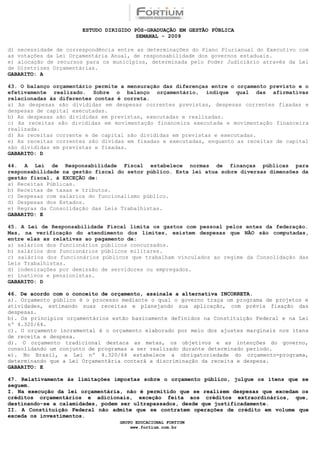 ESTUDO DIRIGIDO PÓS-GRADUAÇÃO EM GESTÃO PÚBLICA
                                        SEMANAL - 2009

d) necessidade de correspondência entre as determinações do Plano Plurianual do Executivo com
as votações da Lei Orçamentária Anual, de responsabilidade dos governos estaduais.
e) alocação de recursos para os municípios, determinada pelo Poder Judiciário através da Lei
de Diretrizes Orçamentárias.
GABARITO: A

43. O balanço orçamentário permite a mensuração das diferenças entre o orçamento previsto e o
efetivamente realizado. Sobre o balanço orçamentário, indique qual das afirmativas
relacionadas às diferentes contas é correta.
a) As despesas são divididas em despesas correntes previstas, despesas correntes fixadas e
despesas de capital executadas.
b) As despesas são divididas em previstas, executadas e realizadas.
c) As receitas são divididas em movimentação financeira executada e movimentação financeira
realizada.
d) As receitas corrente e de capital são divididas em previstas e executadas.
e) As receitas correntes são dividas em fixadas e executadas, enquanto as receitas de capital
são divididas em previstas e fixadas.
GABARITO: D

44. A Lei de Responsabilidade Fiscal estabelece normas de finanças públicas para
responsabilidade na gestão fiscal do setor público. Esta lei atua sobre diversas dimensões da
gestão fiscal, à EXCEÇÃO de:
a) Receitas Públicas.
b) Receitas de taxas e tributos.
c) Despesas com salários do funcionalismo público.
d) Despesas dos Estados.
e) Regras da Consolidação das Leis Trabalhistas.
GABARITO: E

45. A Lei de Responsabilidade Fiscal limita os gastos com pessoal pelos entes da federação.
Mas, na verificação do atendimento dos limites, existem despesas que NÃO são computadas,
entre elas as relativas ao pagamento de:
a) salários dos funcionários públicos concursados.
b) salários dos funcionários públicos militares.
c) salários dos funcionários públicos que trabalham vinculados ao regime da Consolidação das
Leis Trabalhistas.
d) indenizações por demissão de servidores ou empregados.
e) inativos e pensionistas.
GABARITO: D

46. De acordo com o conceito de orçamento, assinale a alternativa INCORRETA.
a). Orçamento público é o processo mediante o qual o governo traça um programa de projetos e
atividades, estimando suas receitas e planejando sua aplicação, com prévia fixação das
despesas.
b). Os princípios orçamentários estão basicamente definidos na Constituição Federal e na Lei
nº 4.320/64.
c). O orçamento incremental é o orçamento elaborado por meio dos ajustes marginais nos itens
de receita e despesa.
d). O orçamento tradicional destaca as metas, os objetivos e as intenções do governo,
consolidando um conjunto de programas a ser realizado durante determinado período.
e). No Brasil, a Lei nº 4.320/64 estabelece a obrigatoriedade do orçamento-programa,
determinando que a Lei Orçamentária conterá a discriminação da receita e despesa.
GABARITO: E

47. Relativamente às limitações impostas sobre o orçamento público, julgue os itens que se
seguem.
I. Na execução da lei orçamentária, não é permitido que se realizem despesas que excedam os
créditos orçamentários e adicionais, exceção feita aos créditos extraordinários, que,
destinando-se a calamidades, podem ser ultrapassados, desde que justificadamente.
II. A Constituição Federal não admite que se contratem operações de crédito em volume que
exceda os investimentos.
                                  GRUPO EDUCACIONAL FORTIUM
                                      www.fortium.com.br
 