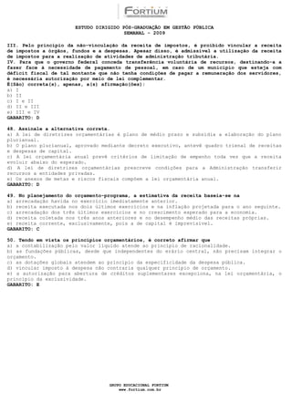 ESTUDO DIRIGIDO PÓS-GRADUAÇÃO EM GESTÃO PÚBLICA
                                        SEMANAL - 2009

III. Pelo princípio da não-vinculação da receita de impostos, é proibido vincular a receita
de impostos a órgãos, fundos e a despesas. Apesar disso, é admissível a utilização da receita
de impostos para a realização de atividades de administração tributária.
IV. Para que o governo federal conceda transferência voluntária de recursos, destinando-a a
fazer face à necessidade de pagamento de pessoal, em caso de um município que esteja com
déficit fiscal de tal montante que não tenha condições de pagar a remuneração dos servidores,
é necessária autorização por meio de lei complementar.
É(São) correta(s), apenas, a(s) afirmação(ões):
a) I
b) II
c) I e II
d) II e III
e) III e IV
GABARITO: D

48. Assinale a alternativa correta.
a) A lei de diretrizes orçamentárias é plano de médio prazo e subsidia a elaboração do plano
plurianual.
b) O plano plurianual, aprovado mediante decreto executivo, antevê quadro trienal de receitas
e despesas de capital.
c) A lei orçamentária anual prevê critérios de limitação de empenho toda vez que a receita
evoluir abaixo do esperado.
d) A lei de diretrizes orçamentárias prescreve condições para a Administração transferir
recursos a entidades privadas.
e) Os anexos de metas e riscos fiscais compõem a lei orçamentária anual.
GABARITO: D

49. No planejamento do orçamento-programa, a estimativa da receita baseia-se na
a) arrecadação havida no exercício imediatamente anterior.
b) receita executada nos dois últimos exercícios e na inflação projetada para o ano seguinte.
c) arrecadação dos três últimos exercícios e no crescimento esperado para a economia.
d) receita coletada nos três anos anteriores e no desempenho médio das receitas próprias.
e) receita corrente, exclusivamente, pois a de capital é imprevisível.
GABARITO: C

50. Tendo em vista os princípios orçamentários, é correto afirmar que
a) a contabilização pelo valor líquido atende ao princípio de racionalidade.
b) as fundações públicas, desde que independentes do erário central, não precisam integrar o
orçamento.
c) as dotações globais atendem ao princípio da especificidade da despesa pública.
d) vincular imposto à despesa não contraria qualquer princípio de orçamento.
e) a autorização para abertura de créditos suplementares excepciona, na lei orçamentária, o
princípio da exclusividade.
GABARITO: E




                                  GRUPO EDUCACIONAL FORTIUM
                                      www.fortium.com.br
 