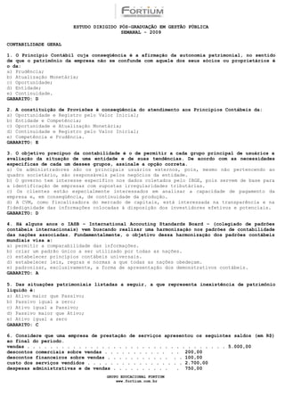 ESTUDO DIRIGIDO PÓS-GRADUAÇÃO EM GESTÃO PÚBLICA
                                        SEMANAL - 2009

CONTABILIDADE GERAL

1. O Princípio Contábil cuja conseqüência é a afirmação da autonomia patrimonial, no sentido
de que o patrimônio da empresa não se confunde com aquele dos seus sócios ou proprietários é
o da:
a) Prudência;
b) Atualização Monetária;
c) Oportunidade;
d) Entidade;
e) Continuidade.
GABARITO: D

2. A constituição de Provisões é conseqüência do atendimento aos Princípios Contábeis da:
a) Oportunidade e Registro pelo Valor Inicial;
b) Entidade e Competência;
c) Oportunidade e Atualização Monetária;
d) Continuidade e Registro pelo Valor Inicial;
e) Competência e Prudência.
GABARITO: E

3. O objetivo precípuo da contabilidade é o de permitir a cada grupo principal de usuários a
avaliação da situação de uma entidade e de suas tendências. De acordo com as necessidades
específicas de cada um desses grupos, assinale a opção correta.
a) Os administradores são os principais usuários externos, pois, mesmo não pertencendo ao
quadro societário, são responsáveis pelos negócios da entidade.
b) O governo tem interesse específico nos dados coletados pelo IBGE, pois servem de base para
a identificação de empresas com supostas irregularidades tributárias.
c) Os clientes estão especialmente interessados em analisar a capacidade de pagamento da
empresa e, em conseqüência, de continuidade da produção.
d) A CVM, como fiscalizadora do mercado de capitais, está interessada na transparência e na
fidedignidade das informações colocadas à disposição dos investidores efetivos e potenciais.
GABARITO: D

4. Há alguns anos o IASB – International Accouting Standards Board – (colegiado de padrões
contábeis internacionais) vem buscando realizar uma harmonização nos padrões de contabilidade
das nações associadas. Fundamentalmente, o objetivo dessa harmonização dos padrões contábeis
mundiais visa a:
a) permitir a comparabilidade das informações.
b) criar um padrão único a ser utilizado por todas as nações.
c) estabelecer princípios contábeis universais.
d) estabelecer leis, regras e normas a que todas as nações obedeçam.
e) padronizar, exclusivamente, a forma de apresentação dos demonstrativos contábeis.
GABARITO: A

5. Das situações patrimoniais listadas a seguir, a que representa inexistência de patrimônio
líquido é:
a) Ativo maior que Passivo;
b) Passivo igual a zero;
c) Ativo igual a Passivo;
d) Passivo maior que Ativo;
e) Ativo igual a zero
GABARITO: C

6. Considere que uma empresa de prestação de serviços apresentou os seguintes saldos (em R$)
ao final do período.
vendas . . . . . . . . . . . . . . . . . . . . . . . . . . . . . . . . . . . 5.000,00
descontos comerciais sobre vendas . . . . . . . . . . . . . 200,00
descontos financeiros sobre vendas . . . . . . . . . . . . . 100,00
custo dos serviços vendidos . . . . . . . . . . . . . . . . . 2.700,00
despesas administrativas e de vendas . . . . . . . . . .   . 750,00
                                  GRUPO EDUCACIONAL FORTIUM
                                      www.fortium.com.br
 