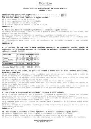 ESTUDO DIRIGIDO PÓS-GRADUAÇÃO EM GESTÃO PÚBLICA
                                         SEMANAL - 2009

resultado não-operacional (negativo) . . . . . . . . . . . . . 150,00
provisão para imposto de renda . . . . . . . . . . . . . . . . 250,00
Com base nos dados acima, assinale a opção correta.
a) O lucro bruto foi de R$ 2.100,00.
b) O lucro operacional foi de R$ 1.350,00.
c) O lucro líquido foi de R$ 1.100,00.
d) A receita líquida de vendas foi de R$ 4.700,00.
GABARITO: A

7. Acerca dos tipos de variações patrimoniais, assinale a opção correta.
a) Compra de mercadorias — parte a vista e parte a prazo — caracteriza variação mista, nem
aumentativa, nem diminutiva.
b) Compra de estoque de material de expediente constitui variação mista aumentativa.
c) Integralização de parte do capital subscrito com lucros acumulados se classifica como
variação quantitativa aumentativa.
d) Transferência para longo prazo do vencimento de obrigação não-paga é uma variação
qualitativa.
GABARITO: D

8. O Contador da Cia Gama e Beta resolveu demonstrar as diferenças obtidas quando da
utilização de diferentes sistemas de avaliação de estoques, obtendo, como conseqüência, os
valores a seguir (em R$):

Descrição        Situação Situação Situação
                        1      2       3
Vendas           2.000,00 2.000,00 2.000,00
(-)    Custo    das
                 1.000,00 1.150,00 1.075,00
Vendas
= Resultado      1.000,00    850,00   925,00

Estoque Final    1.050,00    900,00   975,00

Com base nos valores acima, os quais utilizaram a mesma base de dados (mesmas transações),
pode-se afirmar que:
a) na situação 1 os estoques estão avaliados pelo método do custo médio, pois o valor do
Custo das Vendas foi equivalente à metade do valor das Vendas;
b) na situação 2 os estoques estão avaliados pelo método PEPS, pois o valor do custo das
vendas é superior aos demais métodos de avaliação;
c) a simulação acima está equivocada, pois o valor de vendas não se alterou;
d) na situação 1 os estoques estão avaliados pelo método UEPS, pois o resultado obtido na
venda foi o mais lucrativo;
e) na situação 3 os estoques estão avaliados pelo método do custo médio, cujos valores de
custo das venda e estoque final situam-se entre os apurados pelos métodos PEPS e UEPS.
GABARITO: E

9. Com relação à apropriação de resultado, assinale a opção correta.
a) Se a empresa demonstrar que a situação financeira é desfavorável, poderá não calcular
dividendos, que voltarão a ser calculados quando a situação financeira o permitir.
b) A existência de lucros a realizar impede a distribuição de dividendos; só poderá haver
distribuição se todos esses lucros forem realizados.
c) A empresa pode utilizar reserva de capital para o pagamento de dividendos sobre ações
preferenciais.
d) A distribuição de dividendos intermediários está condicionada à apuração do resultado e ao
levantamento de balanço.
GABARITO: C

10. Com relação a conceitos e normas aplicáveis à despesa, assinale a opção correta.
a) Despesas antecipadas são classificadas exclusivamente no ativo circulante.
b) Despesas classificadas no ativo diferido são amortizáveis em até dez anos.
c) Despesas e perdas excepcionais não são computadas na apuração do resultado do exercício.

                                      GRUPO EDUCACIONAL FORTIUM
                                          www.fortium.com.br
 