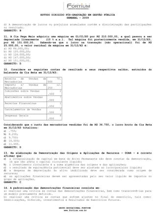 ESTUDO DIRIGIDO PÓS-GRADUAÇÃO EM GESTÃO PÚBLICA
                                          SEMANAL - 2009

d) A demonstração de lucros ou prejuízos acumulados contém a discriminação das participações
no resultado.
GABARITO: B

11. A Cia Pega Mais adquiriu uma máquina em 01/01/X0 por R$ 210.000,00, a qual passou a ser
depreciada linearmente     (10 % a.a.). Tal máquina foi posteriormente vendida, em 31/12/X3,
por R$ 151.000,00.     Sabendo-se que o lucro na transação (não operacional) foi de R$
25.000,00, o valor residual da máquina em 31/12/X2 é:
a) R$ 84.000,00;
b) R$ 105.000,00;
c) R$ 126.000,00;
d) R$ 147.000,00;
e) R$ 151.000,00.
GABARITO: D

12. Considere as seguintes contas de resultado e seus respectivos saldos, extraídos do
balancete da Cia Beta em 31/12/X3:

Receita   de   Vendas      de          70.
Mercadorias                     000
Imposto   s/   Vendas      de          12.
Mercadorias                     250
Comissões sobre Vendas                   2
                                .500
Abatimentos sobre Vendas                 7
                                .000
Receitas Financeiras                     1
                                .050
Cancelamentos de Vendas                  3
                                .500
Despesas Gerais                          8
                                .000

Considerando que o custo das mercadorias vendidas foi de R$ 36.750, o lucro bruto da Cia Beta
em 31/12/X3 totalizou:
a) .750;
b) 8.250;
c) 9.750;
d) 10.500;
e) 11.000.
GABARITO: D

13. Na elaboração da Demonstração das Origens e Aplicações de Recursos – DOAR – é correto
afirmar que:
a) a integralização de capital em bens do Ativo Permanente não deve constar da demonstração,
    já que não afeta o capital circulante líquido;
b) o investimento circulante é a soma algébrica das origens e das aplicações;
c) o resultado de equivalência patrimonial deve ser ajustado ao lucro/prejuízo líquido;
d) a despesa de depreciação do ativo imobilizado deve ser considerada como origem de
recursos;
e) as aplicações financeiras devem ser apresentadas pelo seu valor líquido de impostos no
grupo de aplicações.
GABARITO: C

14. A padronização das demonstrações financeiras consiste em:
a) realizar uma crítica às contas das demonstrações financeiras, bem como transcrevê-las para
um modelo previamente definido.
b) realizar uma crítica às contas que sofrem ajustes no final do exercício, tais como:
Imobilizações, Diferido, investimentos e Resultados de Exercícios Futuros.

                                        GRUPO EDUCACIONAL FORTIUM
                                            www.fortium.com.br
 