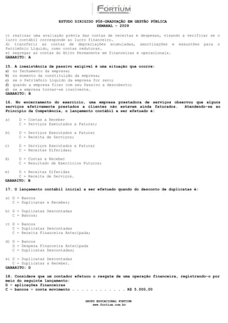 ESTUDO DIRIGIDO PÓS-GRADUAÇÃO EM GESTÃO PÚBLICA
                                        SEMANAL - 2009

c) realizar uma avaliação prévia das contas de receitas e despesas, visando a verificar se o
lucro contábil corresponde ao lucro financeiro.
d) transferir as contas de depreciações acumuladas, amortizações e exaustões para o
Patrimônio Líquido, como contas redutoras.
e) segregar as contas do Ativo Permanente em financeiras e operacionais.
GABARITO: A

15. A inexistência de passivo exigível é uma situação que ocorre:
a) no fechamento da empresa;
b) no momento da constituição da empresa;
c) se o Patrimônio Líquido da empresa for zero;
d) quando a empresa ficar com seu Passivo a descoberto;
e) se a empresa tornar-se insolvente.
GABARITO: B

16. No encerramento do exercício, uma empresa prestadora de serviços observou que alguns
serviços efetivamente prestados a clientes não estavam ainda faturados.  Atendendo-se ao
Princípio da Competência, o lançamento contábil a ser efetuado é:

a)    D - Contas a Receber
      C - Serviços Executados a Faturar;

b)    D - Serviços Executados a Faturar
      C - Receita de Serviços;

c)    D - Serviços Executados a Faturar
      C - Receitas Diferidas;

d)    D - Contas a Receber
      C - Resultado de Exercícios Futuros;

e)    D - Receitas Diferidas
      C - Receita de Serviços.
GABARITO: B

17. O lançamento contábil inicial a ser efetuado quando do desconto de duplicatas é:

a) D - Bancos
   C - Duplicatas a Receber;

b) D - Duplicatas Descontadas
   C - Bancos;

c) D - Bancos
   C - Duplicatas Descontadas
   C - Receita Financeira Antecipada;

d) D - Bancos
   D - Despesa Financeira Antecipada
   C - Duplicatas Descontadas;

e) D - Duplicatas Descontadas
   C - Duplicatas a Receber.
GABARITO: D

18. Considere que um contador efetuou o resgate de uma operação financeira, registrando-o por
meio do seguinte lançamento:
D – aplicações financeiras
C – bancos – conta movimento . . . . . . . . . . . . R$ 5.000,00


                                  GRUPO EDUCACIONAL FORTIUM
                                      www.fortium.com.br
 