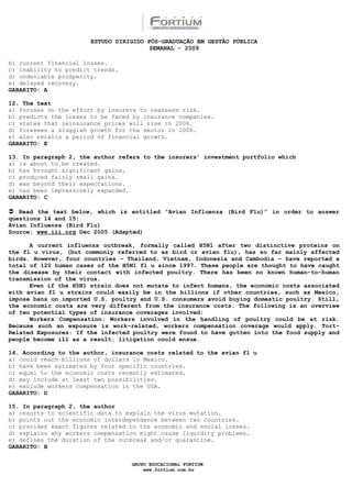 ESTUDO DIRIGIDO PÓS-GRADUAÇÃO EM GESTÃO PÚBLICA
                                        SEMANAL - 2009

b) current financial losses.
c) inability to predict trends.
d) undeniable prosperity.
e) delayed recovery.
GABARITO: A

12. The text
a) focuses on the effort by insurers to reassess risk.
b) predicts the losses to be faced by insurance companies.
c) states that reinsurance prices will rise in 2006.
d) foresees a sluggish growth for the sector in 2006.
e) also recalls a period of financial growth.
GABARITO: E

13. In paragraph 2, the author refers to the insurers’ investment portfolio which
a) is about to be created.
b) has brought significant gains.
c) produced fairly small gains.
d) was beyond their expectations.
e) has been impressively expanded.
GABARITO: C

 Read the text below, which is entitled “Avian Influenza (Bird Flu)” in order to answer
questions 14 and 15:
Avian Influenza (Bird Flu)
Source: www.iii.org Dec 2005 (Adapted)

      A current influenza outbreak, formally called H5N1 after two distinctive proteins on
the fl u virus, (but commonly referred to as bird or avian flu), has so far mainly affected
birds. However, four countries – Thailand, Vietnam, Indonesia and Cambodia – have reported a
total of 120 human cases of the H5N1 fl u since 1997. These people are thought to have caught
the disease by their contact with infected poultry. There has been no known human-to-human
transmission of the virus.
      Even if the H5N1 strain does not mutate to infect humans, the economic costs associated
with avian fl u strains could easily be in the billions if other countries, such as Mexico,
impose bans on imported U.S. poultry and U.S. consumers avoid buying domestic poultry. Still,
the economic costs are very different from the insurance costs. The following is an overview
of two potential types of insurance coverages involved:
      Workers Compensation: Workers involved in the handling of poultry could be at risk.
Because such an exposure is work-related, workers compensation coverage would apply. Tort-
Related Exposures: If the infected poultry were found to have gotten into the food supply and
people become ill as a result, litigation could ensue.

14. According to the author, insurance costs related to the avian fl u
a) could reach billions of dollars in Mexico.
b) have been estimated by four specific countries.
c) equal to the economic costs recently estimated.
d) may include at least two possibilities.
e) exclude workers compensation in the USA.
GABARITO: D

15. In paragraph 2, the author
a) resorts to scientific data to explain the virus mutation.
b) points out the economic interdependence between two countries.
c) provides exact figures related to the economic and social losses.
d) explains why workers compensation might cause liquidity problems.
e) defines the duration of the outbreak and/or quarantine.
GABARITO: B

                                  GRUPO EDUCACIONAL FORTIUM
                                      www.fortium.com.br
 