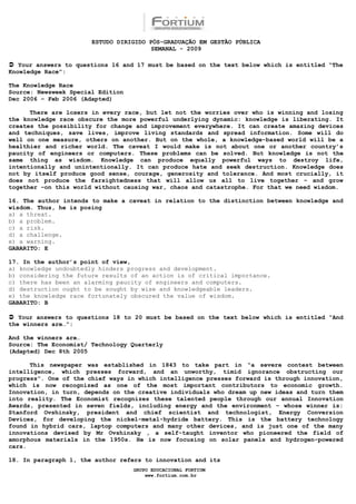 ESTUDO DIRIGIDO PÓS-GRADUAÇÃO EM GESTÃO PÚBLICA
                                        SEMANAL - 2009

 Your answers to questions 16 and 17 must be based on the text below which is entitled “The
Knowledge Race”:

The Knowledge Race
Source: Newsweek Special Edition
Dec 2006 – Feb 2006 (Adapted)

      There are losers in every race, but let not the worries over who is winning and losing
the knowledge race obscure the more powerful underlying dynamic: knowledge is liberating. It
creates the possibility for change and improvement everywhere. It can create amazing devices
and techniques, save lives, improve living standards and spread information. Some will do
well on one measure, others on another. But on the whole, a knowledge-based world will be a
healthier and richer world. The caveat I would make is not about one or another country’s
paucity of engineers or computers. These problems can be solved. But knowledge is not the
same thing as wisdom. Knowledge can produce equally powerful ways to destroy life,
intentionally and unintentionally. It can produce hate and seek destruction. Knowledge does
not by itself produce good sense, courage, generosity and tolerance. And most crucially, it
does not produce the farsightedness that will allow us all to live together – and grow
together –on this world without causing war, chaos and catastrophe. For that we need wisdom.

16. The author intends to make a caveat in relation to the distinction between knowledge and
wisdom. Thus, he is posing
a) a threat.
b) a problem.
c) a risk.
d) a challenge.
e) a warning.
GABARITO: E

17. In the author’s point of view,
a) knowledge undoubtedly hinders progress and development.
b) considering the future results of an action is of critical importance.
c) there has been an alarming paucity of engineers and computers.
d) destruction ought to be sought by wise and knowledgeable leaders.
e) the knowledge race fortunately obscured the value of wisdom.
GABARITO: B

 Your answers to questions 18 to 20 must be based on the text below which is entitled “And
the winners are…”:

And the winners are…
Source: The Economist/ Technology Quarterly
(Adapted) Dec 8th 2005

      This newspaper was established in 1843 to take part in “a severe contest between
intelligence, which presses forward, and an unworthy, timid ignorance obstructing our
progress”. One of the chief ways in which intelligence presses forward is through innovation,
which is now recognized as one of the most important contributors to economic growth.
Innovation, in turn, depends on the creative individuals who dream up new ideas and turn them
into reality. The Economist recognizes these talented people through our annual Innovation
Awards, presented in seven fields, including energy and the environment – whose winner is:
Stanford Ovshinsky, president and chief scientist and technologist, Energy Conversion
Devices, for developing the nickel-metal-hydride battery. This is the battery technology
found in hybrid cars, laptop computers and many other devices, and is just one of the many
innovations devised by Mr Ovshinsky , a self-taught inventor who pioneered the field of
amorphous materials in the 1950s. He is now focusing on solar panels and hydrogen-powered
cars.

18. In paragraph 1, the author refers to innovation and its
                                   GRUPO EDUCACIONAL FORTIUM
                                       www.fortium.com.br
 