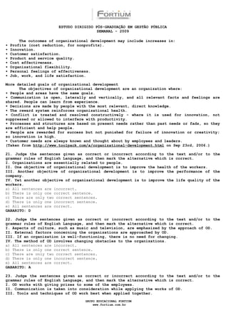ESTUDO DIRIGIDO PÓS-GRADUAÇÃO EM GESTÃO PÚBLICA
                                          SEMANAL - 2009

        The outcomes of organizational development may include increases in:
•   Profits (cost reduction, for nonprofits).
•   Innovation.
•   Customer satisfaction.
•   Product and service quality.
•   Cost effectiveness.
•   Organizational flexibility.
•   Personal feelings of effectiveness.
•   Job, work, and life satisfaction.

More detailed goals of organizational development
      The objectives of organizational development are an organization where:
• People and areas have the same goals.
• Communication is open, laterally and vertically, and all relevant facts and feelings are
shared. People can learn from experience.
• Decisions are made by people with the most relevant, direct knowledge.
• The reward system reinforces organizational health.
• Conflict is treated and resolved constructively - where it is used for innovation, not
suppressed or allowed to interfere with productivity.
• Processes and structures are based on present needs rather than past needs or fads, so they
are efficient and help people.
• People are rewarded for success but not punished for failure of innovation or creativity;
so innovation is high.
• Customer needs are always known and thought about by employees and leaders.
(Taken from http://www.toolpack.com/a/organizational-development.html on Sep 23rd, 2006.)

21. Judge the sentences given as correct or incorrect according to the text and/or to the
grammar rules of English Language, and then mark the alternative which is correct.
I. Organizations are essentially related to people.
II. One objective of organizational development is to improve the health of the workers.
III. Another objective of organizational development is to improve the performance of the
company.
IV. Yet another objective of organizational development is to improve the life quality of the
workers.
a) All sentences are incorrect.
b) There is only one correct sentence.
c) There are only two correct sentences.
d) There is only one incorrect sentence.
e) All sentences are correct.
GABARITO: D

22. Judge the sentences given as correct or incorrect according to the text and/or to the
grammar rules of English Language, and then mark the alternative which is correct.
I. Aspects of culture, such as music and television, are emphasized by the approach of OD.
II. External factors concerning the organizations are approached by OD.
III. If an organization is well-functioning, there is no need for changing.
IV. The method of OD involves changing obstacles to the organizations.
a) All sentences are incorrect.
b) There is only one correct sentence.
c) There are only two correct sentences.
d) There is only one incorrect sentence.
e) All sentences are correct.
GABARITO: A

23. Judge the sentences given as correct or incorrect according to the text and/or to the
grammar rules of English Language, and then mark the alternative which is correct.
I. OD works with giving prizes to some of the employees.
II. Communication is taken into consideration while applying the works of OD.
III. Tools and techniques of OD work best when applied together.

                                    GRUPO EDUCACIONAL FORTIUM
                                        www.fortium.com.br
 
