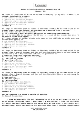 ESTUDO DIRIGIDO PÓS-GRADUAÇÃO EM GESTÃO PÚBLICA
                                        SEMANAL - 2009

IV. Tools and techniques of OD can ce applied individually, but by doing so there is no
necessary connection to OD itself.
a) All sentences are incorrect.
b) There is only one correct sentence.
c) There are only two correct sentences.
d) There is only one incorrect sentence.
e) All sentences are correct.
GABARITO: E

24. Judge the sentences given as correct or incorrect according to the text and/or to the
grammar rules of English Language, and then mark the alternative which is correct.
I. Case studies are the same as research.
II. It is possible to apply scientific methodology to researching human behaviour.
III. It is advisable to experience the OD only in a part of the organization prior to
applying it to the whole company.
IV. Former success of smaller efforts would make it less difficult to obtain even more
success while applying OD.
a) All sentences are incorrect.
b) There is only one correct sentence.
d) There is only one incorrect sentence.
e) All sentences are correct.
GABARITO: D

25. Judge the sentences given as correct or incorrect according to the text and/or to the
grammar rules of English Language, and then mark the alternative which is correct. Among the
actions made by OD to help companies, colleges, and governments are:
I. preparing leaders and individual employees.
II. enhancing leaders control-power over results.
III. facilitating changes.
IV. promoting conflicts.
a) All items are incorrect.
b) There is only one correct item.
c) There are only two correct items.
d) There is only one incorrect items.
e) All sentences are correct.
GABARITO: D

26. Judge the sentences given as correct or incorrect according to the text and/or to the
grammar rules of English Language, and then mark the alternative which is correct. Among the
benefits of OD are:
I. lower profits.
II. flexible employees.
III. effectiveless.
IV. improved personal satisfaction.
a) All sentences are incorrect.
b) There is only one correct sentence.
c) There are only two correct sentences.
d) There is only one incorrect sentence.
e) All sentences are correct.
GABARITO: B

Here is a response to a debate on patents and medicine:
Mr. Przemek Kordasiewicz,

      I agree wholeheartedly with your recommendation of a ban on all patents on all life
saving medical discoveries. Again, I would take it a step further. I think that the virtues
of a purely capitalist system seem to have fallen apart at this point. In this literal life-
and-death issue, ethics take priority over everything else. Just as Congress stepped forward

                                  GRUPO EDUCACIONAL FORTIUM
                                      www.fortium.com.br
 