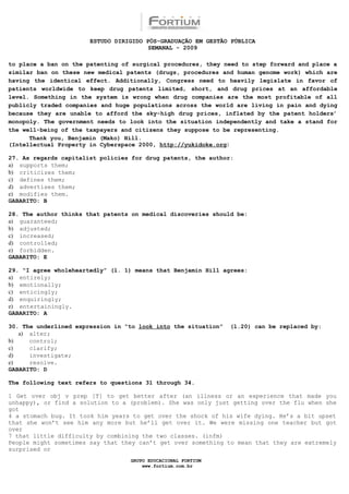 ESTUDO DIRIGIDO PÓS-GRADUAÇÃO EM GESTÃO PÚBLICA
                                        SEMANAL - 2009

to place a ban on the patenting of surgical procedures, they need to step forward and place a
similar ban on these new medical patents (drugs, procedures and human genome work) which are
having the identical effect. Additionally, Congress need to heavily legislate in favor of
patients worldwide to keep drug patents limited, short, and drug prices at an affordable
level. Something in the system is wrong when drug companies are the most profitable of all
publicly traded companies and huge populations across the world are living in pain and dying
because they are unable to afford the sky-high drug prices, inflated by the patent holders’
monopoly. The government needs to look into the situation independently and take a stand for
the well-being of the taxpayers and citizens they suppose to be representing.
      Thank you, Benjamin (Mako) Hill.
(Intellectual Property in Cyberspace 2000, http://yukidoke.org)

27. As regards capitalist policies for drug patents, the author:
a) supports them;
b) criticizes them;
c) defines them;
d) advertises them;
e) modifies them.
GABARITO: B

28. The author thinks that patents on medical discoveries should be:
a) guaranteed;
b) adjusted;
c) increased;
d) controlled;
e) forbidden.
GABARITO: E

29. “I agree wholeheartedly” (l. 1) means that Benjamin Hill agrees:
a) entirely;
b) emotionally;
c) enticingly;
d) enquiringly;
e) entertainingly.
GABARITO: A

30. The underlined expression in “to look into the situation”   (l.20) can be replaced by:
   a) alter;
b)    control;
c)    clarify;
d)    investigate;
e)    resolve.
GABARITO: D

The following text refers to questions 31 through 34.

1 Get over obj v prep [T] to get better after (an illness or an experience that made you
unhappy), or find a solution to a (problem). She was only just getting over the flu when she
got
4 a stomach bug. It took him years to get over the shock of his wife dying. He’s a bit upset
that she won’t see him any more but he’ll get over it. We were missing one teacher but got
over
7 that little difficulty by combining the two classes. (infm)
People might sometimes say that they can’t get over something to mean that they are extremely
surprised or
                                  GRUPO EDUCACIONAL FORTIUM
                                      www.fortium.com.br
 