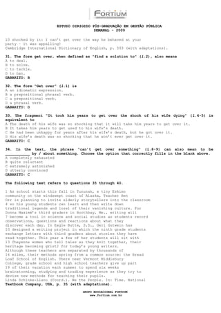 ESTUDO DIRIGIDO PÓS-GRADUAÇÃO EM GESTÃO PÚBLICA
                                        SEMANAL - 2009

10 shocked by it: I can’t get over the way he behaved at your
party – it was appalling!
Cambridge International Dictionary of English, p. 593 (with adaptations).

31. The form get over, when defined as “find a solution to” (l.2), also means
A to deal.
B to solve.
C to tackle.
D to ban.
GABARITO: B

32. The form “Get over” (l.1) is
A an idiomatic expression.
B a prepositional phrasal verb.
C a prepositional verb.
D a phrasal verb.
GABARITO: D

33. The fragment “It took him years to get over the shock of his wife dying” (l.4-5) is
equivalent to
A The death of his wife was so shocking that it will take him years to get over it.
B It takes him years to get used to his wife’s death.
C He had been unhappy for years after his wife’s death, but he got over it.
D His wife’s death was so shocking that he won’t ever get over it.
GABARITO: C

34. In the text, the phrase “can’t get over something” (l.8-9) can also mean to be
___________ by / about something. Choose the option that correctly fills in the blank above.
A completely exhausted
B quite reluctant
C extremely astonished
D utterly convinced
GABARITO: C

The following text refers to questions 35 through 40.

1 As school starts this fall in Tununak, a tiny Eskimo
community on the windswept coast of Alaska, Teacher Ben
Orr is planning to invite elderly storytellers into the classroom
4 so his young students can learn and then write down
traditional legends and lore1 of their vanishing culture. For
Donna Maximm’s third graders in Boothbay, Me., writing will
7 become a tool in science and social studies as students record
observations, questions and reactions about what they
discover each day. In Eagle Butte, S.D., Geri Gutwein has
10 designed a writing project in which the ninth grade students
exchange letters with third graders about stories they have
read together. This year a few of her students will sit with
13 Cheyenne women who tell tales as they knit together, their
heritage becoming grist2 for today’s young writers.
Although these teachers are separated by thousands of
16 miles, their methods spring from a common source: the Bread
Loaf School of English. There near Vermont Middlebury
College, grade school and high school teachers give up part
19 of their vacation each summer to spend six weeks
brainstorming, studying and trading experience as they try to
devise new methods for teaching their pupils.
Linda Schinke-Llano (Coord.). We the People. In: Time. National
Textbook Company, USA, p. 35 (with adaptations).

                                   GRUPO EDUCACIONAL FORTIUM
                                       www.fortium.com.br
 