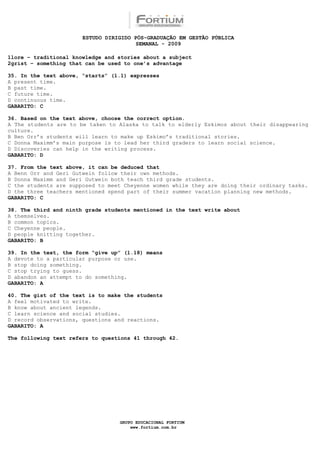 ESTUDO DIRIGIDO PÓS-GRADUAÇÃO EM GESTÃO PÚBLICA
                                        SEMANAL - 2009

1lore – traditional knowledge and stories about a subject
2grist – something that can be used to one’s advantage

35. In the text above, “starts” (l.1) expresses
A present time.
B past time.
C future time.
D continuous time.
GABARITO: C

36. Based on the text above, choose the correct option.
A The students are to be taken to Alaska to talk to elderly Eskimos about their disappearing
culture.
B Ben Orr’s students will learn to make up Eskimo’s traditional stories.
C Donna Maximm’s main purpose is to lead her third graders to learn social science.
D Discoveries can help in the writing process.
GABARITO: D

37. From the text above, it can be deduced that
A Benn Orr and Geri Gutwein follow their own methods.
B Donna Maximm and Geri Gutwein both teach third grade students.
C the students are supposed to meet Cheyenne women while they are doing their ordinary tasks.
D the three teachers mentioned spend part of their summer vacation planning new methods.
GABARITO: C

38. The third and ninth grade students mentioned in the text write about
A themselves.
B common topics.
C Cheyenne people.
D people knitting together.
GABARITO: B

39. In the text, the form “give up” (l.18) means
A devote to a particular purpose or use.
B stop doing something.
C stop trying to guess.
D abandon an attempt to do something.
GABARITO: A

40. The gist of the text is to make the students
A feel motivated to write.
B know about ancient legends.
C learn science and social studies.
D record observations, questions and reactions.
GABARITO: A

The following text refers to questions 41 through 42.




                                  GRUPO EDUCACIONAL FORTIUM
                                      www.fortium.com.br
 