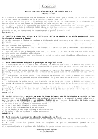 ESTUDO DIRIGIDO PÓS-GRADUAÇÃO EM GESTÃO PÚBLICA
                                        SEMANAL - 2009

b) É tamanha a desenvoltura que se investem os malfeitores, que a ousada juíza não hesitou de
citar uma frase de Disraeli na TV a propósito desse tema tão atual.
c) Em vista de ser tão atual a propagação das ações de má fé, a destemida juíza entendeu por
bem de citar na TV uma frase de Disraeli, em cuja percebe um vivo sentido.
d) Há frases, como a de Disraeli, que falam da atualidade desenvolta com cuja costumam agir
os canalhas, por isso a valorosa juíza citou-a, com tal propósito, num programa de TV.
e) Os canalhas têm grande ousadia, segundo Disraeli, por isso a combativa juíza citou-a, num
programa de TV, ao considerar na oportunidade o quanto a mesmaé atual.
GABARITO: A

10. Quanto à forma dos verbos e à correlação entre os tempos e os modos empregados, está
inteiramente correta a frase:
a) Se não transpor o limite da queixa, a indignação será impotente e se reduziria a conversas
privadas.
b) A inação dos justos será tudo o que os contraventores e criminosos sempre requiseram para
ter seu caminho bem aplainado.
c) Caso não transpusesse o limite da queixa, a indignação seria impotente, reduzindo-se a
conversas privadas.
d) Quem doravante ver a barbárie como uma fatalidade, saiba que, ainda que não o quisesse,
estaria sendo seu cúmplice silencioso.
e) Caso seja visto como uma fatalidade, a barbárie teria como cúmplices silenciosos os que
assim a considerariam.
GABARITO: C

11. Está inteiramente adequada a pontuação da seguinte frase:
a) A indignação de muita gente não transpõe na maioria dos casos, o âmbito das conversas
privadas e assim, os valores éticos acomodam-se no plano raso de um discurso, que não leva à
ação.
b) A indignação de muita gente, não transpõe, na maioria dos casos, o âmbito das conversas
privadas, e assim, os valores éticos acomodam-se no plano raso de um discurso que não leva à
ação.
c) A indignação, de muita gente, não transpõe na maioria dos casos o âmbito das conversas
privadas, e assim os valores éticos acomodam-se, no plano raso de um discurso, que não leva à
ação.
d) A indignação de muita gente não transpõe, na maioria dos casos, o âmbito das conversas
privadas, e, assim, os valores éticos acomodam-se no plano raso de um discurso que não leva à
ação.
e) A indignação de muita gente, não transpõe, na maioria dos casos o âmbito das conversas
privadas, e, assim, os valores éticos, acomodam-se no plano raso de um discurso que não leva
à ação.
GABARITO: D

12. Se há iniciativa e astúcia na ação do homem injusto, não há iniciativa e astúcia no bom
cidadão que, apesar de indignado, não confere à iniciativa e à astúcia o mesmo valor que o
mau reconhece na iniciativa e na astúcia. Evitam-se as viciosas repetições da frase acima
substituindo-se os segmentos sublinhados por, respectivamente,
a) há elas - não as confere - reconhece nelas.
b) as há - não lhes confere - nelas reconhece.
c) as há - não confere-lhes - as reconhece.
d) há as mesmas - não lhes confere - reconhece-lhes.
e) há estas - não as confere - nelas reconhece.
GABARITO: B

13. Está adequado o emprego do elemento sublinhado na frase:
a) A resignação diante dos descalabros é uma reação de cujos efeitos só trazem benefícios aos
maus cidadãos.
b) A firme reação dos justos será uma surpresa de que os desonestos jamais estarão
preparados.
c) A desonestidade e o egoísmo são defeitos de cujos nenhum contraventor se envergonha.

                                  GRUPO EDUCACIONAL FORTIUM
                                      www.fortium.com.br
 
