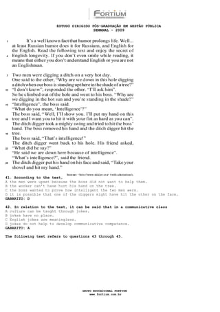 ESTUDO DIRIGIDO PÓS-GRADUAÇÃO EM GESTÃO PÚBLICA
                                        SEMANAL - 2009




41. According to the text,
A the men were upset because the boss did not want to help them.
B the worker can’t have hurt his hand on the tree.
C the boss wanted to prove how intelligent the two men were.
D it is possible that one of the diggers might have hit the other on the face.
GABARITO: D

42. In relation to the text, it can be said that in a communicative class
A culture can be taught through jokes.
B jokes have no place.
C English jokes are meaningless.
D jokes do not help to develop communicative competence.
GABARITO: A

The following text refers to questions 43 through 45.




                                  GRUPO EDUCACIONAL FORTIUM
                                      www.fortium.com.br
 