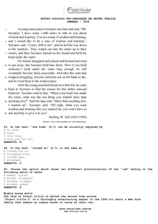 ESTUDO DIRIGIDO PÓS-GRADUAÇÃO EM GESTÃO PÚBLICA
                                        SEMANAL - 2009




43. In the text, “one time” (R.1) can be correctly replaced by
A at once.
B once.
C this once.
D once and for all.
GABARITO: B

44. In the text, “turned on” (L.7) is the same as
A turned him on.
B struggled with.
C turned upon.
D attacked.
GABARITO: D

45. Choose the option which shows two different pronunciations of the “-ed” ending in the
following pairs of verbs.
A waded, turned
B dried, struggled
C bucked, stopped
D kicked, asked
GABARITO: A

Mighty mouse movie
The tale of Stuart Little is better the second time around
“Stuart little 2” is a thoroughly entertaining sequel to the 1999 hit about a New York
family that adopts an orphan mouse to raise as their own.

                                  GRUPO EDUCACIONAL FORTIUM
                                      www.fortium.com.br
 