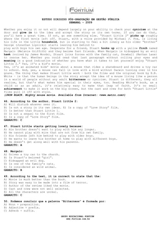 ESTUDO DIRIGIDO PÓS-GRADUAÇÃO EM GESTÃO PÚBLICA
                                        SEMANAL - 2009

Whether you enjoy it or not will depend largely on your ability to check your cynicism at the
door and give in to the idea and accept the story on its own terms. If you can do that,
you’ll have a great time. If not, go see something else. “Stuart Little 2” picks up roughly
where the first movie left off. Stuart, with a voice provided by Michael J. Fox, is living
his life in the Little household, but is starting to feel a bit lonely as his older “brother”
George (Jonathan Lipnicki) starts leaving him behind to
play with boys his own age. Desperate for a friend, Stuart hooks up with a yellow finch named
Margalo (Melanie Griffith) and they become fast friends. When Margalo is kidnapped by an evil
hawk (voiced by James Woods), Stuart joins forces with the family cat, Snowball (Nathan Lane)
to rescue her. Whether you could read that last paragraph without rolling your eyes and
moaning is a good indication of whether you have what it takes to let yourself enjoy “Stuart
Little 2.” Yes, it’s a kid’s movie.
Yes, it’s an animated kids’ movie about a mouse that rides a skateboard and drives a toy car
to school. And, yes, a mouse can fall in love with a bird without Darwin turning over in his
grave. The thing that makes Stuart Little work – both the films and the original book by E.B.
White – is that the human beings in the story accept the idea of a mouse living like a person
in a world of people without any adult bitterness or cynicism. Stuart is different, they all
realize, but that’s what makes him special in their eyes, too. Reading White’s book, as a
child or as an adult, it’s relatively easy to make that leap of faith. It’s no small
achievement to make it work on the big screen, but the cast and crew for both “Stuart Little”
films pull it off with style.
(JHON BLACK. Mighty mouse movie. Available from Internet: <www.metro.com>)

46. According to the author, Stuart little 2:
A) Will disturb whoever sees it.
B) Is not a story in its own ideas. E) Is a copy of “Love Story” film.
C) Is better than Stuart Little 1.
D) Is not a sequel to the first film.
E) Is a copy of “Love Story” film.
GABARITO: C

47. Stuart Little starts getting lonely because:
A) His brother doesn’t want to play with him any longer.
B) He cannot play with mice that are not from his own family.
C) His friends left him behind to play with older boys.
D) He wants to leave his brother at home to play with different boys.
E) He doesn’t get along well with his parents.
GABARITO: A

48. Margalo:
A) Drives a toy car to the church.
B) Is Stuart’s beloved “girl”.
C) Kidnapped an evil dog.
D) Is one of the family’s cats.
E) Is considered an wild animal.
GABARITO: B

49. According to the text, it is correct to state that the:
A) Movie is much better than the book.
B) Story was easy to be made into a film of terror.
C) Author of the review liked the movie.
D) Cast and crew were not well selected.
E) All the characters are unreal.
GABARITO: C

50. Podemos concluir que a palavra “Bitterness” é formada por:
A) Noun + preposition.
B) Adjective + prefix.
C) Adverb + suffix.

                                     GRUPO EDUCACIONAL FORTIUM
                                         www.fortium.com.br
 
