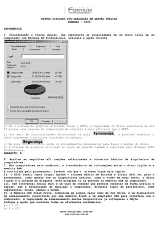 ESTUDO DIRIGIDO PÓS-GRADUAÇÃO EM GESTÃO PÚBLICA
                                       SEMANAL - 2009

INFORMÁTICA

1. Considerando a figura abaixo, que representa as propriedades de um disco local em um
computador com Windows XP Professional, assinale a opção correta.




a) Se o sistema de arquivos utilizado fosse o EXT3, a capacidade do disco aumentaria em até
5% porque esse esquema de compactação de arquivos é mais eficiente que o NTFS.

b) Por meio de funcionalidades encontrados na guia                 , é possível examinar o
disco usando-se o antivírus instalado na estação.

c) Na guia              , estão os procedimentos necessários para fazer o backup do disco.
d) O sistema de arquivos utilizado no disco em questão também é suportado pelo Windows 2000
Professional.
GABARITO: D

2. Analise as seguintes afi rmações relacionadas a conceitos básicos de arquitetura de
computadores.
I. Nos computadores mais modernos, a transferência de informações entre o disco rígido e a
memória RAM
é controlada pelo processador, fazendo com que o sistema fique mais rápido.
II. O BIOS (Basic Input Output System - Sistema Básico de Entrada e Saída) defi ne, para o
processador, como operar com os dispositivos básicos, como o vídeo em modo texto, o disco
rígido e a unidade de disquete. Este programa fi ca gravado na memória RAM do computador.
III. USB (Universal Serial Bus) é um tipo de conexão que permite conectar de forma prática e
rápida, sem a necessidade de desligar o computador, diversos tipos de periféricos, como
impressoras, mouse, câmera e modem.
IV. A Memória USB Flash Drive, conhecida em alguns casos como de Pen Drive, é um dispositivo
de armazenamento constituído por uma memória flash e um adaptador USB para interface com o
computador. A capacidade de armazenamento destes dispositivos já ultrapassa 1 GByte.
Indique a opção que contenha todas as afirmações verdadeiras.
a) I e II
b) I e III
                                  GRUPO EDUCACIONAL FORTIUM
                                      www.fortium.com.br
 
