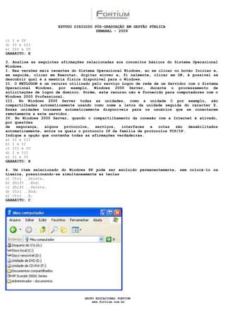 ESTUDO DIRIGIDO PÓS-GRADUAÇÃO EM GESTÃO PÚBLICA
                                        SEMANAL - 2009

c) I e IV
d) II e III
e) III e IV
GABARITO: E

3. Analise as seguintes afirmações relacionadas aos conceitos básicos do Sistema Operacional
Windows.
I. Nas versões mais recentes do Sistema Operacional Windows, ao se clicar no botão Iniciar e,
em seguida, clicar em Executar, digitar winver e, fi nalmente, clicar em OK, é possível se
descobrir qual é a memória física disponível para o Windows.
II. O NETLOGON é um recurso utilizado pelo serviço Logon de rede de um Servidor com o Sistema
Operacional Windows, por exemplo, Windows 2000 Server, durante o processamento de
solicitações de logon de domínio. Porém, este recurso não é fornecido para computadores com o
Windows 2000 Professional.
III. No Windows 2000 Server todas as unidades, como a unidade C por exemplo, são
compartilhadas automaticamente usando como nome a letra da unidade seguida do caracter $.
Essas unidades tornamse automaticamente disponíveis para os usuários que se conectarem
remotamente a este servidor.
IV. No Windows 2000 Server, quando o compartilhamento da conexão com a Internet é ativado,
por questões
de   segurança,  alguns   protocolos,  serviços,   interfaces  e   rotas   são  desabilitados
automaticamente, entre os quais o protocolo IP da família de protocolos TCP/IP.
Indique a opção que contenha todas as afirmações verdadeiras.
a) II e III
b) I e II
c) III e IV
d) I e III
e) II e IV
GABARITO: B

4. Um item selecionado do Windows XP pode ser excluído permanentemente, sem colocá-lo na
Lixeira, pressionando-se simultaneamente as teclas
a) Ctrl Delete.
b) Shift End.
c) Shift Delete.
d) Ctrl End.
e) Ctrl X.
GABARITO: C




                                  GRUPO EDUCACIONAL FORTIUM
                                      www.fortium.com.br
 