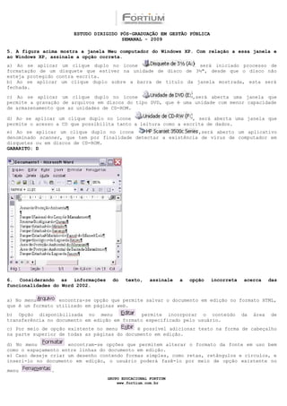 ESTUDO DIRIGIDO PÓS-GRADUAÇÃO EM GESTÃO PÚBLICA
                                        SEMANAL - 2009

5. A figura acima mostra a janela Meu computador do Windows XP. Com relação a essa janela e
ao Windows XP, assinale a opção correta.
a) Ao se aplicar um clique duplo no ícone                     será iniciado processo de
formatação de um disquete que estiver na unidade de disco de 3½", desde que o disco não
esteja protegido contra escrita.
b) Ao se aplicar um clique duplo sobre a barra de título da janela mostrada, esta será
fechada.

c) Ao se aplicar um clique duplo no ícone                      ,será aberta uma janela que
permite a gravação de arquivos em discos do tipo DVD, que é uma unidade com menor capacidade
de armazenamento que as unidades de CD-ROM.

d) Ao se aplicar um clique duplo no ícone                       , será aberta uma janela que
permite o acesso a CD que possibilita tanto a leitura como a escrita de dados.
e) Ao se aplicar um clique duplo no ícone                       ,será aberto um aplicativo
denominado scanner, que tem por finalidade detectar a existência de vírus de computador em
disquetes ou em discos de CD-ROM.
GABARITO: D




6. Considerando as informações      do   texto,     assinale   a   opção   incorreta   acerca      das
funcionalidades do Word 2002.


a) No menu        encontra-se opção que permite salvar o documento em edição no formato HTML,
que é um formato utilizado em páginas web.
b) Opção disponibilizada no menu               permite incorporar o conteúdo           da   área   de
transferência no documento em edição em formato especificado pelo usuário.
c) Por meio de opção existente no menu       é possível adicionar texto na forma de cabeçalho
na parte superior de todas as páginas do documento em edição.

d) No menu           encontram-se opções que permitem alterar o formato da fonte em uso bem
como o espaçamento entre linhas do documento em edição.
e) Caso deseje criar um desenho contendo formas simples, como retas, retângulos e círculos, e
inseri-lo no documento em edição, o usuário poderá fazê-lo por meio de opção existente no

menu           .
                                  GRUPO EDUCACIONAL FORTIUM
                                      www.fortium.com.br
 