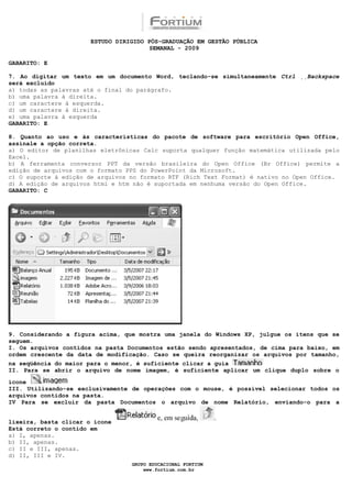 ESTUDO DIRIGIDO PÓS-GRADUAÇÃO EM GESTÃO PÚBLICA
                                        SEMANAL - 2009

GABARITO: E

7. Ao digitar um texto em um documento Word, teclando-se simultaneamente Ctrl Backspace
será excluído
a) todas as palavras até o final do parágrafo.
b) uma palavra à direita.
c) um caractere à esquerda.
d) um caractere à direita.
e) uma palavra à esquerda
GABARITO: E

8. Quanto ao uso e às características do pacote de software para escritório Open Office,
assinale a opção correta.
a) O editor de planilhas eletrônicas Calc suporta qualquer função matemática utilizada pelo
Excel.
b) A ferramenta conversor PPT da versão brasileira do Open Office (Br Office) permite a
edição de arquivos com o formato PPS do PowerPoint da Microsoft.
c) O suporte à edição de arquivos no formato RTF (Rich Text Format) é nativo no Open Office.
d) A edição de arquivos html e htm não é suportada em nenhuma versão do Open Office.
GABARITO: C




9. Considerando a figura acima, que mostra uma janela do Windows XP, julgue os itens que se
seguem.
I. Os arquivos contidos na pasta Documentos estão sendo apresentados, de cima para baixo, em
ordem crescente da data de modificação. Caso se queira reorganizar os arquivos por tamanho,
na seqüência do maior para o menor, é suficiente clicar a guia
II. Para se abrir o arquivo de nome imagem, é suficiente aplicar um clique duplo sobre o

ícone
III. Utilizando-se exclusivamente de operações com o mouse, é possível selecionar todos os
arquivos contidos na pasta.
IV Para se excluir da pasta Documentos o arquivo de nome Relatório, enviando-o para a


lixeira, basta clicar o ícone
Está correto o contido em
a) I, apenas.
b) II, apenas.
c) II e III, apenas.
d) II, III e IV.
                                  GRUPO EDUCACIONAL FORTIUM
                                      www.fortium.com.br
 