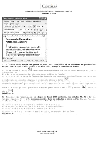 ESTUDO DIRIGIDO PÓS-GRADUAÇÃO EM GESTÃO PÚBLICA
                                        SEMANAL - 2009




12. A figura acima mostra uma janela do Word 2002, com parte de um documento em processo de
edição. Com relação a essa janela e ao Word 2002, marque a alternativa errada.

a) Ao se clicar o botão        caracteres não-imprimíveis que estão sendo exibidos na janela
ficarão ocultos.
b) A barra de ferramentas Revisão está sendo exibida na janela.
c) Para se exibir a barra de ferramentas Desenho, que apresenta funcionalidades que permitem

a elaboração de desenhos simples, é suficiente clicar o botão
d) Sabendo-se que a palavra “Líquido”, na segunda linha do título que aparece na janela, está
formatada em negrito, para se desativar essa formatação, é suficiente aplicar um clique duplo

sobre a referida palavra; pressionar e manter pressionada a tecla     ; teclar      liberar a

tecla
GABARTIO: C

13. Considere que uma planilha em edição no Excel 2000 contenha, nas células A1, A2 e A3, os
valores numéricos 2, 4 e 8, respectivamente. Para se calcular a média aritmética dos valores
de A1, A2 e A3, colocando o resultado na célula A4, é correto:

a) clicar a célula A4 e digitar a fórmula = A1 + A2 + A3/3.
b) selecionar as referidas células e clicar a opção AutoSoma.
c) clicar a célula A4 e digitar a fórmula = A1*A2*A3/3.

d) clicar a célula A4, digitar = MÉDIA(A1:A3) e, em seguida, teclar      .
GABARTIO: D




                                  GRUPO EDUCACIONAL FORTIUM
                                      www.fortium.com.br
 
