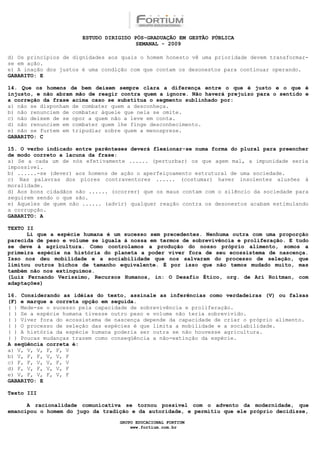 ESTUDO DIRIGIDO PÓS-GRADUAÇÃO EM GESTÃO PÚBLICA
                                        SEMANAL - 2009

d) Os princípios de dignidades aos quais o homem honesto vê uma prioridade devem transformar-
se em ação.
e) A inação dos justos é uma condição com que contam os desonestos para continuar operando.
GABARITO: E

14. Que os homens de bem deixem sempre clara a diferença entre o que é justo e o que é
injusto, e não abram mão de reagir contra quem a ignore. Não haverá prejuízo para o sentido e
a correção da frase acima caso se substitua o segmento sublinhado por:
a) não se disponham de combater quem a desconheça.
b) não renunciem de combater àquele que nela se omite.
c) não deixem de se opor a quem não a leve em conta.
d) não renunciem em combater quem lhe finge desconhecimento.
e) não se furtem em tripudiar sobre quem a menospreze.
GABARITO: C

15. O verbo indicado entre parênteses deverá flexionar-se numa forma do plural para preencher
de modo correto a lacuna da frase:
a) Se a cada um de nós efetivamente ...... (perturbar) os que agem mal, a impunidade seria
impossível.
b) ......-se (dever) aos homens de ação o aperfeiçoamento estrutural de uma sociedade.
c) Nas palavras dos piores contraventores ...... (costumar) haver insolentes alusões à
moralidade.
d) Aos bons cidadãos não ...... (ocorrer) que os maus contam com o silêncio da sociedade para
seguirem sendo o que são.
e) Aqueles de quem não ...... (advir) qualquer reação contra os desonestos acabam estimulando
a corrupção.
GABARITO: A

TEXTO II
      Li que a espécie humana é um sucesso sem precedentes. Nenhuma outra com uma proporção
parecida de peso e volume se iguala à nossa em termos de sobrevivência e proliferação. E tudo
se deve à agricultura. Como controlamos a produção do nosso próprio alimento, somos a
primeira espécie na história do planeta a poder viver fora de seu ecossistema de nascença.
Isso nos deu mobilidade e a sociabilidade que nos salvaram do processo de seleção, que
limitou outros bichos de tamanho equivalente. É por isso que não temos mudado muito, mas
também não nos extinguimos.
(Luiz Fernando Veríssimo, Recursos Humanos, in: O Desafio Ético, org. de Ari Roitman, com
adaptações)

16. Considerando as idéias do texto, assinale as inferências como verdadeiras (V) ou falsas
(F) e marque a correta opção em seguida.
( ) Mede-se o sucesso pela capacidade de sobrevivência e proliferação.
( ) Se a espécie humana tivesse outro peso e volume não teria sobrevivido.
( ) Viver fora do ecossistema de nascença depende da capacidade de criar o próprio alimento.
( ) O processo de seleção das espécies é que limita a mobilidade e a sociabilidade.
( ) A história da espécie humana poderia ser outra se não houvesse agricultura.
( ) Poucas mudanças trazem como conseqüência a não-extinção da espécie.
A seqüência correta é:
a) V, V, V, F, F, V
b) V, F, F, V, V, F
c) F, F, V, V, F, V
d) F, V, F, V, V, F
e) V, F, V, F, V, F
GABARITO: E

Texto III

      A racionalidade comunicativa se tornou possível com o advento da modernidade, que
emancipou o homem do jugo da tradição e da autoridade, e permitiu que ele próprio decidisse,

                                  GRUPO EDUCACIONAL FORTIUM
                                      www.fortium.com.br
 