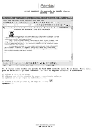 ESTUDO DIRIGIDO PÓS-GRADUAÇÃO EM GESTÃO PÚBLICA
                                        SEMANAL - 2009




14. A figura acima mostra uma janela do Word 2000 contendo parte de um texto. Nesse texto,
para se selecionar a palavra “urbanas”, no final do segundo parágrafo, é suficiente

a) clicar a referida palavra.
b) clicar, com o botão direito do mouse, a mencionada palavra.
c) aplicar um clique duplo na referida palavra.

d) clicar a citada palavra e, em seguida, clicar
GABARITO: C




                                  GRUPO EDUCACIONAL FORTIUM
                                      www.fortium.com.br
 