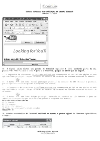 ESTUDO DIRIGIDO PÓS-GRADUAÇÃO EM GESTÃO PÚBLICA
                                        SEMANAL - 2009




15. A figura acima mostra uma janela do Internet Explorer 6 (IE6) contendo parte de uma
página web. Com relação a essa figura e à Internet, julgue os itens que se seguem.

I. A seqüência de caracteres http://www.youtube.com corresponde ao URL de uma página da Web
que tem como principal função fornecer ao usuário da Internet as últimas notícias do Brasil.


II. O botão       tem como função principal permitir ao usuário do IE6 definir a primeira
página que será exibida quando o programa for aberto.

III. A seqüência de caracteres http://www.youtube.com corresponde ao URL de uma página da Web
que tem como principal função fornecer ao usuário da Internet as últimas notícias do Brasil e
do mundo.


IV. O botão       tem como função principal permitir ao usuário do IE6 definir o grau de
importância da página que será exibida quando o programa for aberto.
Está correto o contido em
a) I, apenas.
b) II, apenas.
c) II e III, apenas.
d) Todas as alternativa estão erradas
GABARITO: D

16. O menu Ferramentas do Internet Explorer dá acesso à janela Opções da Internet apresentada
a seguir.




                                  GRUPO EDUCACIONAL FORTIUM
                                      www.fortium.com.br
 