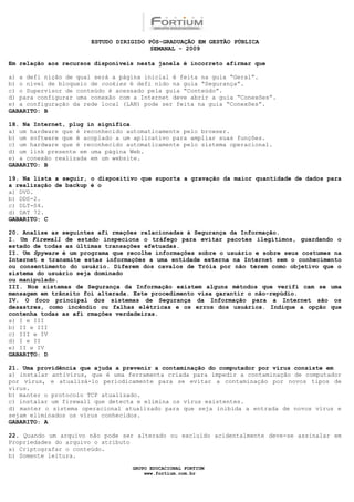 ESTUDO DIRIGIDO PÓS-GRADUAÇÃO EM GESTÃO PÚBLICA
                                        SEMANAL - 2009

Em relação aos recursos disponíveis nesta janela é incorreto afirmar que

a) a defi nição de qual será a página inicial é feita na guia “Geral”.
b) o nível de bloqueio de cookies é defi nido na guia “Segurança”.
c) o Supervisor de conteúdo é acessado pela guia “Conteúdo”.
d) para configurar uma conexão com a Internet deve abrir a guia “Conexões”.
e) a configuração da rede local (LAN) pode ser feita na guia “Conexões”.
GABARITO: B

18. Na Internet, plug in significa
a) um hardware que é reconhecido automaticamente pelo browser.
b) um software que é acoplado a um aplicativo para ampliar suas funções.
c) um hardware que é reconhecido automaticamente pelo sistema operacional.
d) um link presente em uma página Web.
e) a conexão realizada em um website.
GABARITO: B

19. Na lista a seguir, o dispositivo que suporta a gravação da maior quantidade de dados para
a realização de backup é o
a) DVD.
b) DDS-2.
c) DLT-S4.
d) DAT 72.
GABARITO: C

20. Analise as seguintes afi rmações relacionadas à Segurança da Informação.
I. Um Firewall de estado inspeciona o tráfego para evitar pacotes ilegítimos, guardando o
estado de todas as últimas transações efetuadas.
II. Um Spyware é um programa que recolhe informações sobre o usuário e sobre seus costumes na
Internet e transmite estas informações a uma entidade externa na Internet sem o conhecimento
ou consentimento do usuário. Diferem dos cavalos de Tróia por não terem como objetivo que o
sistema do usuário seja dominado
ou manipulado.
III. Nos sistemas de Segurança da Informação existem alguns métodos que verifi cam se uma
mensagem em trânsito foi alterada. Este procedimento visa garantir o não-repúdio.
IV. O foco principal dos sistemas de Segurança da Informação para a Internet são os
desastres, como incêndio ou falhas elétricas e os erros dos usuários. Indique a opção que
contenha todas as afi rmações verdadeiras.
a) I e III
b) II e III
c) III e IV
d) I e II
e) II e IV
GABARITO: D

21. Uma providência que ajuda a prevenir a contaminação do computador por vírus consiste em
a) instalar antivírus, que é uma ferramenta criada para impedir a contaminação de computador
por vírus, e atualizá-lo periodicamente para se evitar a contaminação por novos tipos de
vírus.
b) manter o protocolo TCP atualizado.
c) instalar um firewall que detecta e elimina os vírus existentes.
d) manter o sistema operacional atualizado para que seja inibida a entrada de novos vírus e
sejam eliminados os vírus conhecidos.
GABARITO: A

22. Quando um arquivo não pode ser alterado ou excluído acidentalmente deve-se assinalar em
Propriedades do arquivo o atributo
a) Criptografar o conteúdo.
b) Somente leitura.

                                  GRUPO EDUCACIONAL FORTIUM
                                      www.fortium.com.br
 