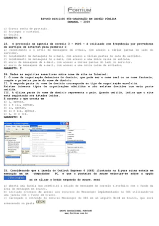 ESTUDO DIRIGIDO PÓS-GRADUAÇÃO EM GESTÃO PÚBLICA
                                        SEMANAL - 2009

c) Gravar senha de proteção.
d) Proteger o conteúdo.
e) Oculto.
GABARITO: B

23. O protocolo de agência de correio 3 – POP3 – é utilizado com freqüência por provedores
de serviços de Internet para permitir o
a) recebimento e o envio de mensagens de e-mail, com acesso a várias pastas do lado do
servidor.
b) recebimento de mensagens de e-mail, com acesso a várias pastas do lado do servidor.
c) recebimento de mensagens de e-mail, com acesso a uma única caixa de entrada.
d) envio de mensagens de e-mail, com acesso a várias pastas do lado do servidor.
e) envio de mensagens de e-mail, com acesso a uma única caixa de enviados.
GABARITO: C

24. Dadas as seguintes assertivas sobre nome de site na Internet:
I. O nome da organização detentora do domínio, que pode ser o nome real ou um nome fantasia,
compõe a primeira parte do nome de domínio.
II. A segunda parte do nome de domínio corresponde ao tipo de organização envolvida.
Existem inúmeros tipos de organizações admitidos e não existem domínios com esta parte
omitida.
III. A última parte do nome de domínio representa o país. Quando omitido, indica que o site
está registrado nos Estados Unidos.
É correto o que consta em
a) I, apenas.
b) I e III, apenas.
c) II, apenas.
d) II e III, apenas.
e) I, II e III.
GABARITO: B




25. Considerando que a janela do Outlook Express 6 (OE6) ilustrada na figura acima esteja em
execução em um    computador   PC, e que o ponteiro do mouse encontra-se sobre a opção

               ao se clicar o botão esquerdo do mouse, será

a) aberta uma janela que permitirá a edição de mensagem de correio eletrônico com o fundo da
área de mensagem em branco.
b) iniciado processo de acesso aos recursos do Messenger implementados no OE6 utilizando-se
uma janela com o fundo em branco.
c) carregado o conteúdo do recurso Messenger do OE6 em um arquivo Word em branco, que será

armazenado na pasta

                                  GRUPO EDUCACIONAL FORTIUM
                                      www.fortium.com.br
 