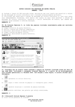 ESTUDO DIRIGIDO PÓS-GRADUAÇÃO EM GESTÃO PÚBLICA
                                        SEMANAL - 2009

d) fechada a janela do OE6 mostrada acima, abrindo-se uma nova janela que permitirá a edição
de uma mensagem de correio eletrônico com o conteúdo necessariamente em branco.
e) solicitada uma senha para a edição de mensagem de correio eletrônico e, caso essa senha
seja adequadamente fornecida, será aberta uma janela na qual será possível a edição de
mensagem de correio eletrônico, usando-se o estilo denominado em branco, que impede que
arquivos sejam anexados à referida mensagem.
GABARITO: A

26. No Internet Explorer 6, os links das páginas visitadas recentemente podem ser excluídos
executando-se
a) Limpar histórico da pasta Histórico.
b) Excluir cookies dos arquivos temporários.
c) Assinalar about:blank na página inicial .
d) Limpar cookies da página inicial.
e) Assinalar about:blank na pasta Histórico.
GABARITO: A




27. Considere que um usuário tenha acessado a página da Internet ilustrada acima por meio de
uma rede ADSL, utilizando o navegador Internet Explorer 6, a partir de um microcomputador
cujo sistema operacional é o Windows 2000. Com relação a essa figura, é correto afirmar que a
ferramenta


a)      apresenta os sítios favoritos.


b)      copia o texto contido na página e o transporta para o Word.


c)       permite atualizar o conteúdo da página mostrada.

d)      permite sublinhar uma palavra que esteja selecionada.

GABARITO: C

28. O Microsoft Outlook Express 6 permite
a) criar sítios pessoais na Internet.
                                  GRUPO EDUCACIONAL FORTIUM
                                      www.fortium.com.br
 