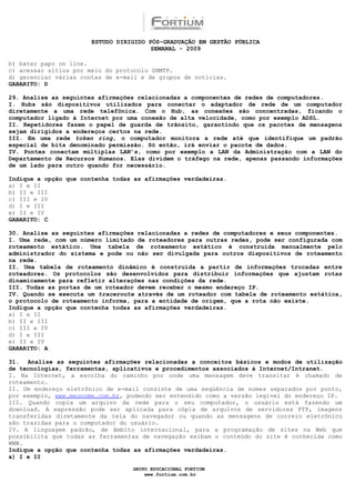 ESTUDO DIRIGIDO PÓS-GRADUAÇÃO EM GESTÃO PÚBLICA
                                        SEMANAL - 2009

b) bater papo on line.
c) acessar sítios por meio do protocolo SNMTP.
d) gerenciar várias contas de e-mail e de grupos de notícias.
GABARITO: D

29. Analise as seguintes afirmações relacionadas a componentes de redes de computadores.
I. Hubs são dispositivos utilizados para conectar o adaptador de rede de um computador
diretamente a uma rede telefônica. Com o Hub, as conexões são concentradas, ficando o
computador ligado à Internet por uma conexão de alta velocidade, como por exemplo ADSL.
II. Repetidores fazem o papel de guarda de trânsito, garantindo que os pacotes de mensagens
sejam dirigidos a endereços certos na rede.
III. Em uma rede token ring, o computador monitora a rede até que identifique um padrão
especial de bits denominado permissão. Só então, irá enviar o pacote de dados.
IV. Pontes conectam múltiplas LAN’s, como por exemplo a LAN da Administração com a LAN do
Departamento de Recursos Humanos. Elas dividem o tráfego na rede, apenas passando informações
de um lado para outro quando for necessário.

Indique a opção que contenha todas as afirmações verdadeiras.
a) I e II
b) II e III
c) III e IV
d) I e III
e) II e IV
GABARITO: C

30. Analise as seguintes afirmações relacionadas a redes de computadores e seus componentes.
I. Uma rede, com um número limitado de roteadores para outras redes, pode ser configurada com
roteamento estático. Uma tabela de roteamento estático é construída manualmente pelo
administrador do sistema e pode ou não ser divulgada para outros dispositivos de roteamento
na rede.
II. Uma tabela de roteamento dinâmico é construída a partir de informações trocadas entre
roteadores. Os protocolos são desenvolvidos para distribuir informações que ajustam rotas
dinamicamente para refletir alterações nas condições da rede.
III. Todas as portas de um roteador devem receber o mesmo endereço IP.
IV. Quando se executa um traceroute através de um roteador com tabela de roteamento estática,
o protocolo de roteamento informa, para a entidade de origem, que a rota não existe.
Indique a opção que contenha todas as afirmações verdadeiras.
a) I e II
b) II e III
c) III e IV
d) I e III
e) II e IV
GABARITO: A

31. Analise as seguintes afirmações relacionadas a conceitos básicos e modos de utilização
de tecnologias, ferramentas, aplicativos e procedimentos associados à Internet/Intranet.
I. Na Internet, a escolha do caminho por onde uma mensagem deve transitar é chamado de
roteamento.
II. Um endereço eletrônico de e-mail consiste de uma seqüência de nomes separados por ponto,
por exemplo, www.meunome.com.br, podendo ser entendido como a versão legível do endereço IP.
III. Quando copia um arquivo da rede para o seu computador, o usuário está fazendo um
download. A expressão pode ser aplicada para cópia de arquivos de servidores FTP, imagens
transferidas diretamente da tela do navegador ou quando as mensagens de correio eletrônico
são trazidas para o computador do usuário.
IV. A linguagem padrão, de âmbito internacional, para a programação de sites na Web que
possibilita que todas as ferramentas de navegação exibam o conteúdo do site é conhecida como
WWW.
Indique a opção que contenha todas as afirmações verdadeiras.
a) I e II

                                  GRUPO EDUCACIONAL FORTIUM
                                      www.fortium.com.br
 
