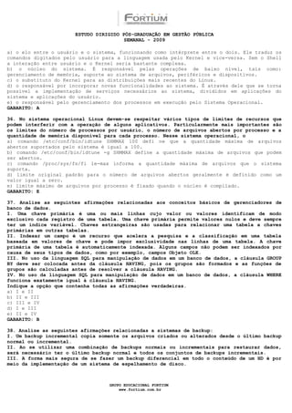ESTUDO DIRIGIDO PÓS-GRADUAÇÃO EM GESTÃO PÚBLICA
                                        SEMANAL - 2009

a) o elo entre o usuário e o sistema, funcionando como intérprete entre o dois. Ele traduz os
comandos digitados pelo usuário para a linguagem usada pelo Kernel e vice-versa. Sem o Shell
a interação entre usuário e o Kernel seria bastante complexa.
b) o núcleo do sistema. É responsável pelas operações de baixo nível, tais como:
gerenciamento de memória, suporte ao sistema de arquivos, periféricos e dispositivos.
c) o substituto do Kernel para as distribuições mais recentes do Linux.
d) o responsável por incorporar novas funcionalidades ao sistema. É através dele que se torna
possível a implementação de serviços necessários ao sistema, divididos em aplicações do
sistema e aplicações do usuário.
e) o responsável pelo gerenciamento dos processos em execução pelo Sistema Operacional.
GABARITO: A

36. No sistema operacional Linux devem-se respeitar vários tipos de limites de recursos que
podem interferir com a operação de alguns aplicativos. Particularmente mais importantes são
os limites do número de processos por usuário, o número de arquivos abertos por processo e a
quantidade de memória disponível para cada processo. Nesse sistema operacional, o
a) comando /etc/conf/bin/idtune SHMMAX 100 defi ne que a quantidade máxima de arquivos
abertos suportados pelo sistema é igual a 100.
b) comando /etc/conf/bin/idtune -g SHMMAX define a quantidade máxima de arquivos que podem
ser abertos.
c) comando /proc/sys/fs/fi le-max informa a quantidade máxima de arquivos que o sistema
suporta.
d) limite original padrão para o número de arquivos abertos geralmente é definido como um
valor igual a zero.
e) limite máximo de arquivos por processo é fixado quando o núcleo é compilado.
GABARITO: E

37. Analise as seguintes afirmações relacionadas aos conceitos básicos de gerenciadores de
banco de dados.
I. Uma chave primária é uma ou mais linhas cujo valor ou valores identificam de modo
exclusivo cada registro de uma tabela. Uma chave primária permite valores nulos e deve sempre
ter um índice variável. Chaves estrangeiras são usadas para relacionar uma tabela a chaves
primárias em outras tabelas.
II. Indexar um campo é um recurso que acelera a pesquisa e a classificação em uma tabela
baseada em valores de chave e pode impor exclusividade nas linhas de uma tabela. A chave
primária de uma tabela é automaticamente indexada. Alguns campos não podem ser indexados por
causa de seus tipos de dados, como por exemplo, campos Objeto OLE.
III. No uso da linguagem SQL para manipulação de dados em um banco de dados, a cláusula GROUP
BY deve ser colocada antes da cláusula HAVING, pois os grupos são formados e as funções de
grupos são calculadas antes de resolver a cláusula HAVING.
IV. No uso da linguagem SQL para manipulação de dados em um banco de dados, a cláusula WHERE
funciona exatamente igual à cláusula HAVING.
Indique a opção que contenha todas as afirmações verdadeiras.
a) I e II
b) II e III
c) III e IV
d) I e III
e) II e IV
GABARITO: B

38. Analise as seguintes afirmações relacionadas a sistemas de backup:
I. Um backup incremental copia somente os arquivos criados ou alterados desde o último backup
normal ou incremental.
II. Ao se utilizar uma combinação de backups normais ou incrementais para restaurar dados,
será necessário ter o último backup normal e todos os conjuntos de backups incrementais.
III. A forma mais segura de se fazer um backup diferencial em todo o conteúdo de um HD é por
meio da implementação de um sistema de espelhamento de disco.



                                  GRUPO EDUCACIONAL FORTIUM
                                      www.fortium.com.br
 