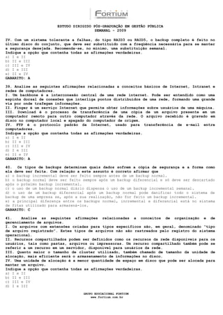 ESTUDO DIRIGIDO PÓS-GRADUAÇÃO EM GESTÃO PÚBLICA
                                        SEMANAL - 2009

IV. Com um sistema tolerante a falhas, do tipo RAID3 ou RAID5, o backup completo é feito no
último disco do conjunto, que deve ser substituído com a freqüência necessária para se manter
a segurança desejada. Recomenda-se, no mínimo, uma substituição semanal.
Indique a opção que contenha todas as afirmações verdadeiras.
a) I e II
b) II e III
c) III e IV
d) I e III
e) II e IV
GABARITO: A

39. Analise as seguintes afirmações relacionadas a conceitos básicos de Internet, Intranet e
redes de computadores.
I. Um backbone é a interconexão central de uma rede internet. Pode ser entendido como uma
espinha dorsal de conexões que interliga pontos distribuídos de uma rede, formando uma grande
via por onde trafegam informações.
II. Finger é um serviço Internet que permite obter informações sobre usuários de uma máquina.
III. Download é o processo de transferência de uma cópia de um arquivo presente em um
computador remoto para outro computador através da rede. O arquivo recebido é gravado em
disco no computador local e apagado do computador de origem.
IV. FTP é o protocolo padrão da Internet, usado para transferência de e-mail entre
computadores.
Indique a opção que contenha todas as afirmações verdadeiras.
a) I e II
b) II e III
c) III e IV
d) I e III
e) II e IV
GABARITO: A

40. Os tipos de backups determinam quais dados sofrem a cópia de segurança e a forma como
ela deve ser feita. Com relação a este assunto é correto afirmar que
a) o backup incremental deve ser feito sempre antes de um backup normal.
b) o backup normal deve ser feito sempre após um backup diferencial e só deve ser descartado
após o próximo backup incremental.
c) o uso de um backup normal diário dispensa o uso de um backup incremental semanal.
d) o uso de um backup diferencial após um backup normal pode danificar todo o sistema de
backup de uma empresa se, após a sua realização, não for feito um backup incremental.
e) a principal diferença entre os backups normal, incremental e diferencial está no sistema
de fitas utilizado para armazená-los.
GABARITO: C

41.    Analise as seguintes afirmações relacionadas a conceitos de organização e de
gerenciamento de arquivos.
I. Os arquivos com extensões criadas para tipos específicos são, em geral, denominado “tipo
de arquivo registrado”. Estes tipos de arquivos não são rastreados pelo registro do sistema
operacional.
II. Recursos compartilhados podem ser definidos como os recursos da rede disponíveis para os
usuários, tais como pastas, arquivos ou impressoras. Um recurso compartilhado também pode se
referir a um recurso em um servidor, disponível para usuários da rede.
III. Quanto maior o tamanho de cluster utilizado, também chamado de tamanho da unidade de
alocação, mais eficiente será o armazenamento de informações no disco.
IV. Uma unidade de alocação é a menor quantidade de espaço em disco que pode ser alocada para
manter um arquivo.
Indique a opção que contenha todas as afirmações verdadeiras.
a) I e II
b) II e III
c) III e IV
d) I e III

                                  GRUPO EDUCACIONAL FORTIUM
                                      www.fortium.com.br
 