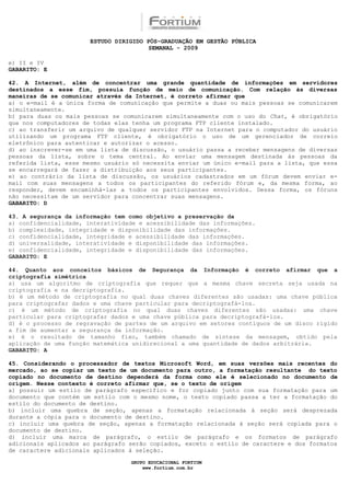 ESTUDO DIRIGIDO PÓS-GRADUAÇÃO EM GESTÃO PÚBLICA
                                        SEMANAL - 2009

e) II e IV
GABARITO: E

42. A Internet, além de concentrar uma grande quantidade de informações em servidores
destinados a esse fim, possuía função de meio de comunicação. Com relação às diversas
maneiras de se comunicar através da Internet, é correto afirmar que
a) o e-mail é a única forma de comunicação que permite a duas ou mais pessoas se comunicarem
simultaneamente.
b) para duas ou mais pessoas se comunicarem simultaneamente com o uso do Chat, é obrigatório
que nos computadores de todas elas tenha um programa FTP cliente instalado.
c) ao transferir um arquivo de qualquer servidor FTP na Internet para o computador do usuário
utilizando um programa FTP cliente, é obrigatório o uso de um gerenciador de correio
eletrônico para autenticar e autorizar o acesso.
d) ao inscrever-se em uma lista de discussão, o usuário passa a receber mensagens de diversas
pessoas da lista, sobre o tema central. Ao enviar uma mensagem destinada às pessoas da
referida lista, esse mesmo usuário só necessita enviar um único e-mail para a lista, que essa
se encarregará de fazer a distribuição aos seus participantes.
e) ao contrário da lista de discussão, os usuários cadastrados em um fórum devem enviar e-
mail com suas mensagens a todos os participantes do referido fórum e, da mesma forma, ao
responder, devem encaminhá-las a todos os participantes envolvidos. Dessa forma, os fóruns
não necessitam de um servidor para concentrar suas mensagens.
GABARITO: D

43. A segurança da informação tem como objetivo a preservação da
a) confidencialidade, interatividade e acessibilidade das informações.
b) complexidade, integridade e disponibilidade das informações.
c) confidencialidade, integridade e acessibilidade das informações.
d) universalidade, interatividade e disponibilidade das informações.
e) confidencialidade, integridade e disponibilidade das informações.
GABARITO: E

44. Quanto aos conceitos básicos de Segurança da Informação é correto afirmar que a
criptografia simétrica
a) usa um algoritmo de criptografia que requer que a mesma chave secreta seja usada na
criptografia e na decriptografia.
b) é um método de criptografia no qual duas chaves diferentes são usadas: uma chave pública
para criptografar dados e uma chave particular para decriptografá-los.
c) é um método de criptografia no qual duas chaves diferentes são usadas: uma chave
particular para criptografar dados e uma chave pública para decriptografá-los.
d) é o processo de regravação de partes de um arquivo em setores contíguos de um disco rígido
a fim de aumentar a segurança da informação.
e) é o resultado de tamanho fixo, também chamado de síntese da mensagem, obtido pela
aplicação de uma função matemática unidirecional a uma quantidade de dados arbitrária.
GABARITO: A

45. Considerando o processador de textos Microsoft Word, em suas versões mais recentes do
mercado, ao se copiar um texto de um documento para outro, a formatação resultante do texto
copiado no documento de destino dependerá da forma como ele é selecionado no documento de
origem. Nesse contexto é correto afirmar que, se o texto de origem
a) possuir um estilo de parágrafo específico e for copiado junto com sua formatação para um
documento que contém um estilo com o mesmo nome, o texto copiado passa a ter a formatação do
estilo do documento de destino.
b) incluir uma quebra de seção, apenas a formatação relacionada à seção será desprezada
durante a cópia para o documento de destino.
c) incluir uma quebra de seção, apenas a formatação relacionada à seção será copiada para o
documento de destino.
d) incluir uma marca de parágrafo, o estilo de parágrafo e os formatos de parágrafo
adicionais aplicados ao parágrafo serão copiados, exceto o estilo de caractere e dos formatos
de caractere adicionais aplicados à seleção.

                                  GRUPO EDUCACIONAL FORTIUM
                                      www.fortium.com.br
 
