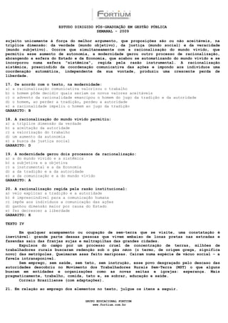 ESTUDO DIRIGIDO PÓS-GRADUAÇÃO EM GESTÃO PÚBLICA
                                        SEMANAL - 2009

sujeito unicamente à força do melhor argumento, que proposições são ou não aceitáveis, na
tríplice dimensão: da verdade (mundo objetivo), da justiça (mundo social) e da veracidade
(mundo subjetivo). Ocorre que simultaneamente com a racionalização do mundo vivido, que
permitiu esse aumento de autonomia, a modernidade gerou outro processo de racionalização,
abrangendo a esfera do Estado e da Economia, que acabou se automatizando do mundo vivido e se
incorporou numa esfera "sistêmica", regida pela razão instrumental. A racionalização
sistêmica, prescindido da coordenação comunicativa das ações e impondo aos indivíduos uma
coordenação automática, independente de sua vontade, produziu uma crescente perda de
liberdade.

17. De acordo com o texto, na modernidade:
a) a racionalização comunicativa valorizou o trabalho
b) o homem pôde decidir quais seriam os novos valores aceitáveis
c) o advento da racionalidade emancipou o homem do jugo da tradição e da autoridade
d) o homem, ao perder a tradição, perdeu a autoridade
e) a racionalidade impeliu o homem ao jugo da tradição
GABARITO: B

18. A racionalização do mundo vivido permitiu:
a) a tríplice dimensão da verdade
b) a aceitação da autoridade
c) a valorização do trabalho
d) um aumento da autonomia
e) a busca da justiça social
GABARITO: D

19. A modernidade gerou dois processos da racionalização:
a) a do mundo vivido e a sistêmica
b) a subjetiva e a objetiva
c) a instrumental e a da Economia
d) a da tradição e a da autoridade
e) a da comunicação e a do mundo vivido
GABARITO: A

20. A racionalização regida pela razão institucional:
a) veio explicar a tradição e a autoridade
b) é imprescindível para a comunicação humana
c) impõe aos indivíduos a comunicação das ações
d) ganhou dimensão maior por causa do Estado
e) fez decrescer a liberdade
GABARITO: E

TEXTO IV

      Em qualquer acampamento ou ocupação de sem-terra que se visite, uma constatação é
inevitável: grande parte dessas pessoas que vivem embaixo de lonas pretas nas estradas e
fazendas saiu das franjas sujas e maltrapilhas das grandes cidades.
      Expulsos do campo por um processo cruel de concentração de terras, milhões de
trabalhadores rurais buscaram redenção sob o gás néon (o termo, de origem grega, significa
novo) das metrópoles. Queimaram asas feito mariposas. Caíram numa espécie de vácuo social – a
favela intransponível.
      Sem emprego, sem saúde, sem teto, sem instrução, esse povo desgraçado pelo descaso das
autoridades descobriu no Movimento dos Trabalhadores Rurais Sem-Terra (MST) o que alguns
buscam em entidades e organizações como as novas seitas e igrejas: esperança. Mais
pragmaticamente, trabalho, comida, teto e, se sobrar, educação e saúde.
      Correio Braziliense (com adaptações).

21. Em relação ao emprego dos elementos no texto, julgue os itens a seguir.


                                  GRUPO EDUCACIONAL FORTIUM
                                      www.fortium.com.br
 