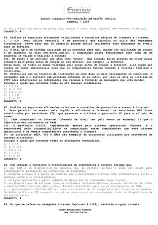 ESTUDO DIRIGIDO PÓS-GRADUAÇÃO EM GESTÃO PÚBLICA
                                        SEMANAL - 2009

e) não incluir uma marca de parágrafo, apenas o texto será copiado, sem nenhuma formatação.
GABARITO: A

46. Analise as seguintes afirmações relacionadas a conceitos básicos de Internet e Intranet.
I. O POP (Post Office Protocol) é um protocolo que trabalha no ciclo das mensagens
eletrônicas. Serve para que os usuários possam enviar facilmente suas mensagens de e-mail
para um servidor.
II. O Dial Up é um sistema utilizado pelos browsers para que, quando for solicitado um acesso
a um endereço do tipo www.prova.com.br, o computador possa transformar este nome em um
endereço IP válido e realizar a conexão.
III. Um proxy é um servidor que atua como “ponte”. Uma conexão feita através de proxy passa
primeiro pelo proxy antes de chegar no seu destino, por exemplo, a Internet.
Desse modo, se todos os dados trafegam pelo proxy antes de chegar à Internet, eles podem ser
usados em redes empresariais para que os computadores tenham conexão à Internet limitada e
controlada.
IV. Protocolos são um conjunto de instruções de como duas ou mais ferramentas se comunicam. O
navegador web e o servidor web precisam entender um ao outro, por isso os dois se utilizam do
HTTP para interpretar as informações que recebem e formular as mensagens que irão mandar.
Indique a opção que contenha todas as afi rmações verdadeiras.
a) I e II
b) II e III
c) III e IV
d) I e III
e) II e IV
GABARITO: B

47. Analise as seguintes afirmações relativas a conceitos de protocolos e acesso à Internet.
I. Para permitir um acesso mais rápido e eficiente à Internet, os servidores DNS foram
substituídos por servidores FTP, que passaram a utilizar o protocolo IP para a solução de
nomes.
II. Cada computador na Internet (chamado de host) tem pelo menos um endereço IP que o
identifica exclusivamente na Rede.
III. O protocolo TCP/IP, implementado apenas pelo sistema operacional Windows, é o
responsável pela incompatibilidade na comunicação entre computadores com esse sistema
operacional e os demais computadores conectados à Internet.
IV. Os protocolos SMTP, POP e IMAP são exemplos de protocolos utilizados por servidores de
correio eletrônico.
Indique a opção que contenha todas as afirmações verdadeiras.
a) I e II
b) II e III
c) III e IV
d) I e III
e) II e IV
GABARITO: E

48. Com relação a conceitos e procedimentos de informática é correto afirmar que
a) uma ROM é um dispositivo de memória que só permite leitura e pode ser usado para
armazenamento permanente de instruções de programas.
b) memória virtual é a parte da memória que o processador utiliza como intermediária entre a
memória cache e os registradores.
c) um byte representa a menor unidade de dados que um computador pode tratar.
d) os dispositivos de entrada, como os teclados, leitoras ópticas, mouses, monitores de vídeo
e memória RAM convertem dados para o formato eletrônico para serem introduzidos na CPU.
e) o processamento distribuído é o uso concorrente de um computador por diversos programas.
Um deles utiliza a CPU enquanto os outros usam os outros componentes, como os dispositivos de
entrada e saída.
GABARITO: A

49. No que se refere ao navegador Internet Explorer 6 (IE6), assinale a opção correta.

                                  GRUPO EDUCACIONAL FORTIUM
                                      www.fortium.com.br
 