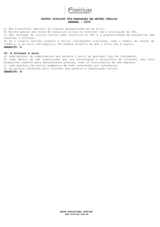 ESTUDO DIRIGIDO PÓS-GRADUAÇÃO EM GESTÃO PÚBLICA
                                       SEMANAL - 2009

a) Não é possível imprimir as figuras apresentadas em um sítio.
b) Existe apenas uma forma de localizar sítios na Internet com a utilização do IE6.
c) Uma vantagem de colocar sítios como favoritos no IE6 é a possibilidade de acessá-los sem
conectar a Internet.
d) Se o usuário estiver prestes a enviar informações sigilosas, como o número do cartão de
crédito, a um sítio não-seguro,o IE6 poderá avisá-lo de que o sítio não é seguro.
GABARITO: D

50. A Intranet é um(a)
a) rede mundial de computadores que permite o envio de qualquer tipo de informação.
b) rede dentro de uma organização que usa tecnologias e protocolos da Internet, mas está
disponível somente para determinadas pessoas, como os funcionários de uma empresa.
c) rede mundial com muitos segmentos de rede conectados por roteadores.
d) um serviço oferecido pela Internet que permite a comunicação online.
GABARITO: B




                                 GRUPO EDUCACIONAL FORTIUM
                                     www.fortium.com.br
 