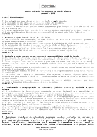 ESTUDO DIRIGIDO PÓS-GRADUAÇÃO EM GESTÃO PÚBLICA
                                          SEMANAL - 2009

DIREITO ADMINISTRATIVO

1. Com relação aos atos administrativos, assinale a opção correta.
a) A revogação do ato administrativo incide sobre ato inválido.
b) A revogação do ato administrativo tem efeitos ex tunc.
c) Somente a administração pública possui competência para revogar os atos administrativos
por ela praticados.
d) O Poder Legislativo pode invalidar atos administrativos praticados pelos demais poderes.
e) O ato administrativo discricionário é insuscetível de exame pelo Poder Judiciário.
GABARITO: C

2. Assinale a opção correta acerca das autarquias.
a) As autarquias são detentoras, em nome próprio, de direitos e obrigações, poderes e
deveres, prerrogativas e responsabilidades.
b) As autarquias são hierarquicamente subordinadas à administração pública que as criou.
c) As autarquias são criadas e extintas por ato do chefe do Poder Executivo.
d) Ao criar uma autarquia, a administração pública apenas transfere a ela a execução de
determinado serviço público, permanecendo com a titularidade desse serviço.
e) As autarquias não estão sujeitas ao controle externo do Poder Legislativo.
GABARITO: A

3. Assinale a opção correta no que concerne à responsabilidade civil do Estado.
a) Nos Estados absolutistas, negava-se a obrigação da administração pública de indenizar os
prejuízos causados por seus agentes aos administrados, com fundamento no entendimento de que
o Estado não podia causar males ou danos a quem quer que fosse (the king can do no wrong).
Segundo a classificação da doutrina, a teoria adotada nesse período era a teoria do risco
integral.
b) Perante o transportado, a responsabilidade da transportadora que exerça função pública sob
concessão é contratual e subjetiva.
c) A Constituição Federal de 1988 adotou o princípio da responsabilidade civil subjetiva para
as autarquias.
d) De acordo com a teoria da responsabilidade objetiva, o Estado responde pelos danos
causados por seus agentes a terceiros, independentemente da prova de culpa ou da demonstração
do nexo causal.
e) Uma sociedade de economia mista prestadora de serviço público responderá por danos
causados a terceiros independentemente da prova de culpa.
GABARITO: E

4. Considerando a desapropriação no ordenamento jurídico brasileiro, assinale a opção
correta.
a) O procedimento da desapropriação compreende as fases declaratória e executória. Na
primeira, a declaração expropriatória pode ser feita somente pelo Poder Executivo, ao passo
que a fase executória desenvolve-se apenas no âmbito do Poder Judiciário.
b) Depende de autorização do presidente da República a desapropriação pelos estados, pelo
Distrito Federal (DF) e pelos municípios de ações ou cotas de empresas cujo funcionamento
dependa de autorização do governo federal e se subordine à sua fiscalização.
c) A declaração de utilidade pública não confere ao poder público o direito de penetrar no
bem, ainda que para fazer verificações ou medições.
d) A desapropriação de imóveis rurais é sempre de competência da União.
e) A lei não pode atribuir poder expropriatório a entidades da administração indireta, visto
que os únicos sujeitos ativos da desapropriação são a União, o DF, os estados e os
municípios.
GABARITO: B

5. Francisco, presidente de determinada autarquia estadual, contratou os serviços de
vigilância da empresa Zeta, com dispensa de licitação, argumentando que não havia tempo hábil
para realizar procedimento licitatório e que a autarquia não poderia ficar sem aquele
serviço. Posteriormente, descobriu-se que a empresa Zeta pertencia a Carlos, amigo de
Francisco, e que a emergência alegada fora criada intencionalmente pelo próprio agente

                                    GRUPO EDUCACIONAL FORTIUM
                                        www.fortium.com.br
 