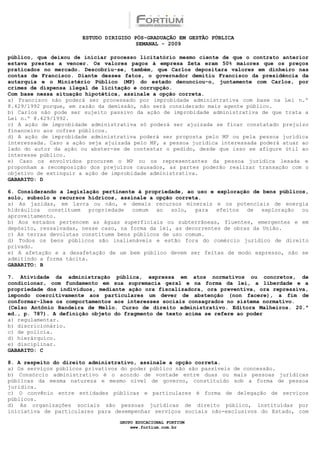 ESTUDO DIRIGIDO PÓS-GRADUAÇÃO EM GESTÃO PÚBLICA
                                        SEMANAL - 2009

público, que deixou de iniciar processo licitatório mesmo ciente de que o contrato anterior
estava prestes a vencer. Os valores pagos à empresa Zeta eram 50% maiores que os preços
praticados no mercado. Descobriu-se, também, que Carlos depositara valores em dinheiro nas
contas de Francisco. Diante desses fatos, o governador demitiu Francisco da presidência da
autarquia e o Ministério Público (MP) do estado denunciou-o, juntamente com Carlos, por
crimes de dispensa ilegal de licitação e corrupção.
Com base nessa situação hipotética, assinale a opção correta.
a) Francisco não poderá ser processado por improbidade administrativa com base na Lei n.º
8.429/1992 porque, em razão da demissão, não será considerado mais agente público.
b) Carlos não pode ser sujeito passivo da ação de improbidade administrativa de que trata a
Lei n.º 8.429/1992.
c) A ação de improbidade administrativa só poderá ser ajuizada se ficar constatado prejuízo
financeiro aos cofres públicos.
d) A ação de improbidade administrativa poderá ser proposta pelo MP ou pela pessoa jurídica
interessada. Caso a ação seja ajuizada pelo MP, a pessoa jurídica interessada poderá atuar ao
lado do autor da ação ou abster-se de contestar o pedido, desde que isso se afigure útil ao
interesse público.
e) Caso os envolvidos procurem o MP ou os representantes da pessoa jurídica lesada e
proponham a recomposição dos prejuízos causados, as partes poderão realizar transação com o
objetivo de extinguir a ação de improbidade administrativa.
GABARITO: D

6. Considerando a legislação pertinente à propriedade, ao uso e exploração de bens públicos,
solo, subsolo e recursos hídricos, assinale a opção correta.
a) As jazidas, em lavra ou não, e demais recursos minerais e os potenciais de energia
hidráulica   constituem   propriedade  comum  ao   solo,  para   efeitos  de   exploração ou
aproveitamento.
b) Aos estados pertencem as águas superficiais ou subterrâneas, fluentes, emergentes e em
depósito, ressalvadas, nesse caso, na forma da lei, as decorrentes de obras da União.
c) As terras devolutas constituem bens públicos de uso comum.
d) Todos os bens públicos são inalienáveis e estão fora do comércio jurídico de direito
privado.
e) A afetação e a desafetação de um bem público devem ser feitas de modo expresso, não se
admitindo a forma tácita.
GABARITO: B

7. Atividade da administração pública, expressa em atos normativos ou concretos, de
condicionar, com fundamento em sua supremacia geral e na forma da lei, a liberdade e a
propriedade dos indivíduos, mediante ação ora fiscalizadora, ora preventiva, ora repressiva,
impondo coercitivamente aos particulares um dever de abstenção (non facere), a fim de
conformar-lhes os comportamentos aos interesses sociais consagrados no sistema normativo.
(Celso Antônio Bandeira de Mello. Curso de direito administrativo. Editora Malheiros. 20.ª
ed., p. 787). A definição objeto do fragmento de texto acima se refere ao poder
a) regulamentar.
b) discricionário.
c) de polícia.
d) hierárquico.
e) disciplinar.
GABARITO: C

8. A respeito do direito administrativo, assinale a opção correta.
a) Os serviços públicos privativos do poder público não são passíveis de concessão.
b) Consórcio administrativo é o acordo de vontade entre duas ou mais pessoas jurídicas
públicas da mesma natureza e mesmo nível de governo, constituído sob a forma de pessoa
jurídica.
c) O convênio entre entidades públicas e particulares é forma de delegação de serviços
públicos.
d) As organizações sociais são pessoas jurídicas de direito público, instituídas por
iniciativa de particulares para desempenhar serviços sociais não-exclusivos do Estado, com

                                  GRUPO EDUCACIONAL FORTIUM
                                      www.fortium.com.br
 