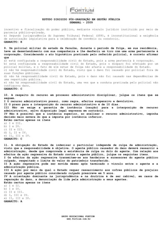 ESTUDO DIRIGIDO PÓS-GRADUAÇÃO EM GESTÃO PÚBLICA
                                        SEMANAL - 2009

incentivo e fiscalização do poder público, mediante vínculo jurídico instituído por meio de
parceria público-privada.
e) Segundo jurisprudência do Supremo Tribunal Federal (STF), é inconstitucional a exigência
de autorização legislativa para a celebração de convênio ou consórcio.
GABARITO: E

9. Um policial militar do estado da Paraíba, durante o período de folga, em sua residência,
teve um desentendimento com sua companheira e lhe desferiu um tiro com uma arma pertencente à
corporação. Considerando o ato hipotético praticado pelo referido policial, é correto afirmar
que
a) está configurada a responsabilidade civil do Estado, pois a arma pertencia à corporação.
b) está configurada a responsabilidade civil do Estado, pois o disparo foi efetuado por um
policial militar, e o fato de ele estar de folga não afasta a responsabilidade do Estado.
c) não há responsabilidade civil do Estado, visto que o dano foi causado por policial fora de
suas funções públicas.
d) não há responsabilidade civil do Estado, pois o dano não foi causado nas dependências de
uma repartição pública.
e) não há responsabilidade civil do Estado, uma vez que a conduta praticada pelo policial não
configurou dano.
GABARITO: C

10. A respeito do recurso em processo administrativo disciplinar, julgue os itens que se
seguem.
I O recurso administrativo possui, como regra, efeitos suspensivo e devolutivo.
II O prazo para a interposição do recurso administrativo é de 10 dias.
III Não se exige a garantia de instância (caução) para a interposição de recurso
administrativo, salvo disposição legal expressa em contrário.
IV Não é possível que a instância superior, ao analisar o recurso administrativo, imponha
decisão mais severa do que a imposta por instância inferior.
Estão certos apenas os itens
a) I e III.
b) I e IV.
c) II e III.
d) I, II e IV.
e) II, III e IV.
GABARITO: C

11. A obrigação do Estado de indenizar o particular independe de culpa da administração,
visto que a responsabilidade é objetiva. O agente público causador do dano deverá ressarcir a
administração, desde que comprovada a existência de culpa ou dolo do agente. Com relação aos
efeitos da ação regressiva do Estado contra o agente público, julgue os seguintes itens.
I Os efeitos da ação regressiva transmitem-se aos herdeiros e sucessores do agente público
culpado, respeitado o limite do valor do patrimônio transferido.
II A ação regressiva pode ser movida mesmo após terminado o vínculo entre o agente e a
administração pública.
III A ação por meio da qual o Estado requer ressarcimento aos cofres públicos de prejuízo
causado por agente público considerado culpado prescreve em 5 anos.
IV A orientação dominante na jurisprudência e na doutrina é de ser cabível, em casos de
reparação do dano, a denunciação da lide pela administração a seus agentes.
Estão certos apenas os itens
a) I e II.
b) I e IV.
c) II e III.
d) I, III e IV.
e) II, III e IV.
GABARITO: A




                                  GRUPO EDUCACIONAL FORTIUM
                                      www.fortium.com.br
 