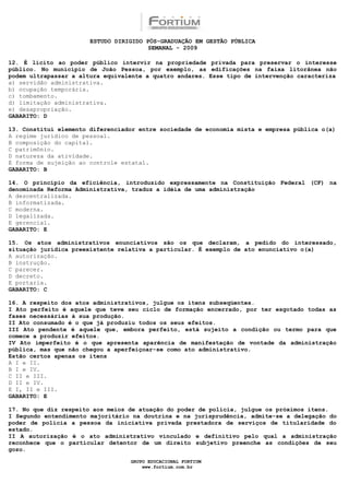 ESTUDO DIRIGIDO PÓS-GRADUAÇÃO EM GESTÃO PÚBLICA
                                        SEMANAL - 2009

12. É lícito ao poder público intervir na propriedade privada para preservar o interesse
público. No município de João Pessoa, por exemplo, as edificações na faixa litorânea não
podem ultrapassar a altura equivalente a quatro andares. Esse tipo de intervenção caracteriza
a) servidão administrativa.
b) ocupação temporária.
c) tombamento.
d) limitação administrativa.
e) desapropriação.
GABARITO: D

13. Constitui elemento diferenciador entre sociedade de economia mista e empresa pública o(a)
A regime jurídico de pessoal.
B composição do capital.
C patrimônio.
D natureza da atividade.
E forma de sujeição ao controle estatal.
GABARITO: B

14. O princípio da eficiência, introduzido expressamente na Constituição Federal (CF) na
denominada Reforma Administrativa, traduz a idéia de uma administração
A descentralizada.
B informatizada.
C moderna.
D legalizada.
E gerencial.
GABARITO: E

15. Os atos administrativos enunciativos são os que declaram, a pedido do interessado,
situação jurídica preexistente relativa a particular. É exemplo de ato enunciativo o(a)
A autorização.
B instrução.
C parecer.
D decreto.
E portaria.
GABARITO: C

16. A respeito dos atos administrativos, julgue os itens subseqüentes.
I Ato perfeito é aquele que teve seu ciclo de formação encerrado, por ter esgotado todas as
fases necessárias à sua produção.
II Ato consumado é o que já produziu todos os seus efeitos.
III Ato pendente é aquele que, embora perfeito, está sujeito a condição ou termo para que
comece a produzir efeitos.
IV Ato imperfeito é o que apresenta aparência de manifestação de vontade da administração
pública, mas que não chegou a aperfeiçoar-se como ato administrativo.
Estão certos apenas os itens
A I e II.
B I e IV.
C II e III.
D II e IV.
E I, II e III.
GABARITO: E

17. No que diz respeito aos meios de atuação do poder de polícia, julgue os próximos itens.
I Segundo entendimento majoritário na doutrina e na jurisprudência, admite-se a delegação do
poder de polícia a pessoa da iniciativa privada prestadora de serviços de titularidade do
estado.
II A autorização é o ato administrativo vinculado e definitivo pelo qual a administração
reconhece que o particular detentor de um direito subjetivo preenche as condições de seu
gozo.

                                  GRUPO EDUCACIONAL FORTIUM
                                      www.fortium.com.br
 