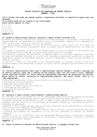 ESTUDO DIRIGIDO PÓS-GRADUAÇÃO EM GESTÃO PÚBLICA
                                        SEMANAL - 2009

III A licença não pode ser negada quando o requerente satisfaça os requisitos legais para sua
obtenção.
IV O alvará pode ser de licença ou de autorização.
Estão certos apenas os itens
A I e II.
B I e III.
C I e IV.
D II e III.
E III e IV.
GABARITO: E

18. Quanto à administração pública, assinale a opção correta conforme a CF.
A Somente por emenda constitucional poderá ser criada autarquia e autorizada a instituição de
empresa pública, de sociedade de economia mista e de fundação, cabendo à lei complementar,
neste último caso, definir as áreas de sua atuação.
B A administração fazendária e seus servidores fiscais terão, dentro de suas áreas de
competência e jurisdição, precedência sobre os demais setores administrativos, na forma da
lei.
C É vedada a percepção de mais de uma aposentadoria à conta do regime de previdência dos
servidores públicos, ainda que os cargos sejam acumuláveis na atividade.
D Ao servidor ocupante, exclusivamente, de emprego público ou de cargo temporário, bem como
de cargo em comissão declarado em lei de livre nomeação e exoneração, aplica-se o regime de
previdência social dos servidores públicos efetivos, observados o tempo de contribuição e a
idade do servidor.
E Extinto o cargo ou declarada a sua desnecessidade, o servidor estável ficará em
disponibilidade, com remuneração integral do cargo, até seu adequado aproveitamento em outro
cargo.
GABARITO: B

19. Contrato administrativo pelo qual a administração pública delega a outrem a execução de
um serviço público, para que o execute em seu próprio nome, por sua conta e risco, mediante
tarifa paga pelo usuário ou outra forma de remuneração decorrente da exploração do serviço.
Maria Sylvia Di Pietro. Parcerias na administração pública. São Paulo: Atlas, 1999, p. 72
(com adaptações).
A definição apresentada no texto acima refere-se ao instituto denominado
A autorização de serviço público.
B permissão de serviço público.
C contrato de empreitada de obra pública.
D concessão de obra pública.
E concessão de serviço público.
GABARITO: E

20. Assinale a opção correta relativamente à administração pública.
A O servidor público processado por ato de improbidade administrativa que importe em violação
aos princípios da administração pública está sujeito à perda do cargo público.
B Segundo reiterada jurisprudência do STJ, a administração pública está impedida de exercer
qualquer tipo de controle ou classificação de programas televisivos, sob pena de violar a
liberdade de expressão.
C Segundo o STJ, a administração pública não pode convalidar um ato administrativo viciado se
este já tiver sido impugnado judicialmente.
D Será punido com pena de multa o agente público que se recusar a prestar declaração dos bens
e valores que compõem seu patrimônio, a fim de ser arquivada no serviço de pessoal
competente.
E Segundo a Lei n.º 8.429/1992 — Lei de Improbidade Administrativa —, para que o servidor
público seja punido com as penalidades nela previstas, é imprescindível a efetiva ocorrência
de dano ao patrimônio público.
GABARITO: A

21. Sobre os poderes e deveres da Administração Pública, é correto afirmar que:

                                  GRUPO EDUCACIONAL FORTIUM
                                      www.fortium.com.br
 