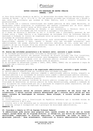 ESTUDO DIRIGIDO PÓS-GRADUAÇÃO EM GESTÃO PÚBLICA
                                        SEMANAL - 2009

a) Para Celso Antônio Bandeira de Mello, as denominadas Entidades Públicas Não-Estatais (pós-
reforma do Estado – EC n. 19 e EC n. 20) são pessoas privadas que colaboram com o Estado e
que, entre os privilégios que recebem do Poder Público, está o conceito tributário da
parafiscalidade.
b) De acordo com a clássica classificação dos órgãos públicos de Hely Lopes Meirelles, os
denominados órgãos singulares ou unipessoais são aqueles integrados por um único agente
administrativo, por existir neles um único cargo em sua estrutura.
c) À luz da teoria da Reforma do Estado, o que caracteriza o Terceiro Setor é o
desenvolvimento de atividades sem fim lucrativo e voltadas a fins públicos.
d) O Termo de Parceria é definido na Lei n. 9.790/99 como o instrumento passível de ser
firmado entre o Poder Público e as Organizações da Sociedade Civil de Interesse Público,
destinado à formação do vínculo de cooperação entre as partes para o fomento e a execução de
atividades de interesse público.
e) À idéia de descentralização administrativa está estreitamente ligado o Princípio da
Especialidade, segundo o qual, quando o Estado cria uma entidade autárquica, seus
administradores não podem afastar-se dos objetivos definidos em lei, ainda que sob o
argumento de que sua atuação (fora dos objetivos legais) se dê com vistas a atender interesse
público, fim maior da atividade administrativa.
GABARITO: B

26. Acerca das entidades paraestatais e do terceiro setor, assinale a opção correta.
a) As entidades paraestatais estão incluídas no denominado terceiro setor.
b) As organizações sociais são pessoas jurídicas de direito privado, sem fins lucrativos,
instituídas por iniciativa de particulares, para desempenhar atividade típica de Estado.
c) As organizações da sociedade civil de interesse público celebram contrato de gestão, ao
passo que as organizações sociais celebram termo de parceria.
d) As entidades do denominado sistema S (SESI, SESC, SENAI, SENAC) não se submetem à regra da
licitação nem a controle pelo TCU.
GABARITO: A

27. Acerca dos serviços públicos e da organização administrativa, assinale a opção correta.
a) Serviço público somente pode ser concedido para entidades privadas.
b) As autarquias e fundações públicas compõem a administração pública direta, enquanto as
empresas públicas e as sociedades de economia mista compõe a administração pública indireta.
c) Desconcentração é o fenômeno que transfere determinado serviço público para outros entes,
dotados de personalidade jurídica própria.
d) As autarquias são pessoas jurídicas de direito público criadas por lei específica, com a
finalidade de desenvolver um serviço público de forma descentralizada, podendo a nomeação de
seus dirigentes ser condicionada por lei à aprovação do respectivo poder legislativo, sem que
haja violação ao princípio da separação de poderes.
GABARTIO: D

28. Um TRE publicou edital de concurso público para provimento de uma única vaga de
ortodontista. O edital continha cláusula determinando que o concurso seria válido por seis
meses, contados da homologação do concurso. Nessa situação, é correto afirmar que essa
cláusula é
a) válida.
b) inconstitucional, pois a Constituição da República determina que a validade mínima de
concursos públicos é de 2 anos.
c) ilícita, pois a lei determina que os concursos públicos devem valer por no mínimo 1 ano.
d) inválida, porque é incompatível com o princípio da moralidade administrativa.
GABARITO: A

29. Considere a Súmula no 473 do Supremo Tribunal Federal:
“A administração pode anular seus próprios atos, quando eivados de vícios que os tornam
ilegais, porque deles não se originam direitos; ou revogá-los, por motivo de conveniência ou
oportunidade, respeitados os direitos adquiridos, e ressalvada, em todos os casos, a
apreciação judicial.” Esse entendimento, tradicional no Direito administrativo brasileiro,


                                  GRUPO EDUCACIONAL FORTIUM
                                      www.fortium.com.br
 