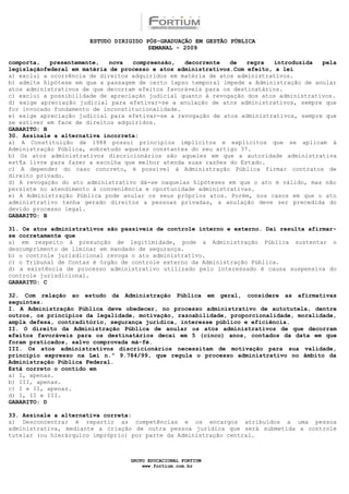 ESTUDO DIRIGIDO PÓS-GRADUAÇÃO EM GESTÃO PÚBLICA
                                        SEMANAL - 2009

comporta,   presentemente,   nova  compreensão,   decorrente   de   regra  introduzida   pela
legislaçãofederal em matéria de processo e atos administrativos.Com efeito, a lei
a) exclui a ocorrência de direitos adquiridos em matéria de atos administrativos.
b) admite hipótese em que a passagem de certo lapso temporal impede a Administração de anular
atos administrativos de que decorram efeitos favoráveis para os destinatários.
c) exclui a possibilidade de apreciação judicial quanto à revogação dos atos administrativos.
d) exige apreciação judicial para efetivar-se a anulação de atos administrativos, sempre que
for invocado fundamento de inconstitucionalidade.
e) exige apreciação judicial para efetivar-se a revogação de atos administrativos, sempre que
se estiver em face de direitos adquiridos.
GABARITO: B
30. Assinale a alternativa incorreta:
a) A Constituição de 1988 possui princípios implícitos e explícitos que se aplicam à
Administração Pública, sobretudo aqueles constantes do seu artigo 37.
b) Os atos administrativos discricionários são aqueles em que a autoridade administrativa
est¶a livre para fazer a escolha que melhor atenda suas razões do Estado.
c) A depender do caso concreto, é possível à Administração Pública firmar contratos de
direito privado.
d) A revogação do ato administrativo dá-se naquelas hipóteses em que o ato é válido, mas não
persiste no atendimento à conveniência e oportunidade administrativas.
e) A Administração Pública pode anular os seus próprios atos. Porém, nos casos em que o ato
administrativo tenha gerado direitos a pessoas privadas, a anulação deve ser precedida do
devido processo legal.
GABARITO: B

31. Os atos administrativos são passíveis de controle interno e externo. Daí resulta afirmar-
se corretamente que
a) em respeito à presunção de legitimidade, pode a Administração Pública sustentar o
descumprimento de liminar em mandado de segurança.
b) o controle jurisdicional revoga o ato administrativo.
c) o Tribunal de Contas é órgão de controle externo da Administração Pública.
d) a existência de processo administrativo utilizado pelo interessado é causa suspensiva do
controle jurisdicional.
GABARITO: C

32. Com relação ao estudo da Administração Pública em geral, considere as afirmativas
seguintes.
I. A Administração Pública deve obedecer, no processo administrativo de autotutela, dentre
outros, os princípios da legalidade, motivação, razoabilidade, proporcionalidade, moralidade,
ampla defesa, contraditório, segurança jurídica, interesse público e eficiência.
II. O direito da Administração Pública de anular os atos administrativos de que decorram
efeitos favoráveis para os destinatários decai em 5 (cinco) anos, contados da data em que
foram praticados, salvo comprovada má-fé.
III. Os atos administrativos discricionários necessitam de motivação para sua validade,
princípio expresso na Lei n.º 9.784/99, que regula o processo administrativo no âmbito da
Administração Pública Federal.
Está correto o contido em
a) I, apenas.
b) III, apenas.
c) I e II, apenas.
d) I, II e III.
GABARITO: D

33. Assinale a alternativa correta:
a) Desconcentrar é repartir as competências e os encargos atribuídos a uma pessoa
administrativa, mediante a criação de outra pessoa jurídica que será submetida a controle
tutelar (ou hierárquico impróprio) por parte da Administração central.



                                  GRUPO EDUCACIONAL FORTIUM
                                      www.fortium.com.br
 