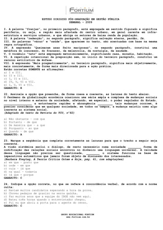 ESTUDO DIRIGIDO PÓS-GRADUAÇÃO EM GESTÃO PÚBLICA
                                        SEMANAL - 2009

I. A palavra “franjas”, no primeiro parágrafo, está empregada em sentido figurado e significa
periferia, ou seja, a região mais afastada do centro urbano, em geral carente em infra-
estrutura e serviços urbanos, e que abriga os setores de baixa renda da população.
II. A palavra “redenção”, no segundo parágrafo, significa salvação eterna, perdão, fé.
III. As palavras “vácuo” e “saúde”, que aparecem no texto, são acentuadas com base na mesma
regra ortográfica.
IV. A expressão “Queimaram asas feito mariposas”, no segundo parágrafo, constitui uma
metáfora do insucesso, do fracasso, da melancolia, da nostalgia, da saudade.
V. O vocábulo “teto” está empregado metonimicamente, significando casa, moradia, habitação.
VI. A repetição intencional da preposição sem, no início do terceiro parágrafo, constitui um
recurso estilístico de ênfase.
VII. A expressão “Mais pragmaticamente”, no terceiro parágrafo, significa mais objetivamente,
mais concretamente, de forma mais direcionada para a ação prática.
Estão corretas SOMENTE as afirmações:
a) I e III.
b) II e III.
c) I, II e III.
d) IV, V, VI e VII.
e) I, V, VI e VII.
GABARITO: E

22. Assinale a opção que preenche, de forma coesa e coerente, as lacunas do texto abaixo.
O fenômeno da globalização econômica ocasionou uma série ampla e complexa de mudanças sociais
no nível interno e externo da sociedade, afetando, em especial, o poder regulador do Estado.
_________________ a estonteante rapidez e abrangência _________ tais mudanças ocorrem, é
preciso considerar que em qualquer sociedade, em todos os tempos, a mudança existiu como algo
inerente ao sistema social.
(Adaptado de texto da Revista do TCU, nº82)

a) Não obstante – com que
b) Portanto – de que
c) De maneira que – a que
d) Porquanto – ao que
e) Quando – de que
GABARITO: A

23. Marque a seqüência que completa corretamente as lacunas para que o trecho a seguir seja
coerente.
A visão sistêmica exclui o diálogo, de resto necessário numa sociedade ________ forma de
codificação das relações sociais encontrou no dinheiro uma linguagem universal. A validade
dessa linguagem não precisa ser questionada, ________ o sistema funciona na base de
imperativos automáticos que jamais foram objeto de discussão dos interessados.
(Barbara Freytag, A Teoria Crítica Ontem e Hoje, pág. 61, com adaptações)
a) em que – posto que
b) onde – em que
c) cuja – já que
d) na qual – todavia
e) já que - porque
GABARITO: C

24. Indique a opção correta, no que se refere à concordância verbal, de acordo com a norma
culta:
a) Haviam muitos candidatos esperando a hora da prova.
b) Choveu pedaços de granizo na serra gaúcha.
c) Faz muitos anos que a equipe do IBGE não vem aqui.
d) Bateu três horas quando o entrevistador chegou.
e) Fui eu que abriu a porta para o agente do censo.
GABARITO: C


                                  GRUPO EDUCACIONAL FORTIUM
                                      www.fortium.com.br
 