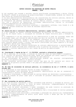 ESTUDO DIRIGIDO PÓS-GRADUAÇÃO EM GESTÃO PÚBLICA
                                        SEMANAL - 2009

b) Lei estadual que conceda a servidor inativo gratificação correspondente a férias (“terço
de férias”) ofende os princípios da proporcionalidade e razoabilidade, podendo ser objeto de
ação direta de inconstitucionalidade.
c) Os atos administrativos discricionários são insuscetíveis de controle judicial, devido ao
princípio da separação e independência entre os Poderes do Estado.
d) Autarquias são pessoas jurídicas de Direito Público interno, criadas e instituídas por
lei, com o objetivo de desenvolver atividades administrativas típicas ou atividades
econômico-empresariais de interesse público.
e) O ordenamento jurídico brasileiro prestigia o regulamento autônomo, cuja função é a de
suprir as lacunas normativas nos casos de omissões legislativas.
GABARITO: B

34. Acerca de atos e contratos administrativos, assinale a opção correta.
a) O ato complexo se iguala, conforme entendimento da doutrina, ao contrato administrativo,
pois há, em alguns casos, a conjugação de vontades de órgãos distintos para a formação do
ato.
b) A competência é um dos requisitos do ato administrativo e pode ser alterada, mesmo sem
autorização legal, por vontade do administrador por meio do instituto da delegação.
c) A cláusula contratual exceptio non adimpleti contractus não se aplica, em regra, aos
contratos administrativos, quando a falta é da própria administração. No entanto, aplica-se
esta cláusula quando houver o atraso, sem motivo justificado, por prazo superior a 90 dias,
do pagamento devido pela administração.
d) Não se configura uma cláusula exorbitante do contrato administrativo a possibilidade de
aplicação de sanção motivada pela inexecução total ou parcial do contrato, já que não se pode
confundir o contrato administrativo com o poder de polícia da administração.
GABARITO: C

35. Considerado o regime da Lei nº. 11.079/2004, assinale a alternativa correta:
a) Não é admitida, na licitação, a inversão da ordem das fases de habilitação e julgamento;
b) O contrato de parceria público-privada, desde que celebrado por prazo superior a cinco
anos, poderá ter como objeto único a execução de obra pública;
c) As contratações de parceria público-privada poderão não envolver contraprestação
pecuniária do parceiro público ao parceiro privado;
d) Nas concessões patrocinadas poderá ocorrer que mais de 70% (setenta por cento) da
remuneração do parceiro privado venha a ser paga pela Administração Pública.
GABARITO: D

36. Em tema de concessões de serviços públicos, na sistemática da Lei nº 8.987/95, é certo
afirmar que:
a) A intervenção se fará mediante decreto do Poder Concedente;
b) A intervenção será precedida de procedimento administrativo em que se assegurará à
concessionária o direito de ampla defesa;
c) Cessada a intervenção, a administração do serviço deverá ser devolvida à concessionária;
d) Não há fixação de prazo legal para a conclusão do processo administrativo referente à
intervenção;
GABARITO: A

37. Nas concessões de serviço público,
a) no curso do prazo contratual, o poder concedente pode decretar a retomada do serviço, por
motivo de interesse público, no curso do prazo contratual, independentemente de prévio
pagamento de indenização ao concessionário.
b) no curso do prazo contratual, o poder concedente não pode intervir na prestação do
serviço, que é feita por conta e risco do concessionário.
c) o concessionário presta o serviço em nome próprio, mas a titularidade do serviço permanece
em poder da administração pública.
d) o concessionário está autorizado a interromper a prestação dos serviços por inadimplemento
do usuário independentemente de prévio aviso deste último e desde que não se trate de
situação de emergência.
GABARITO: C

                                  GRUPO EDUCACIONAL FORTIUM
                                      www.fortium.com.br
 
